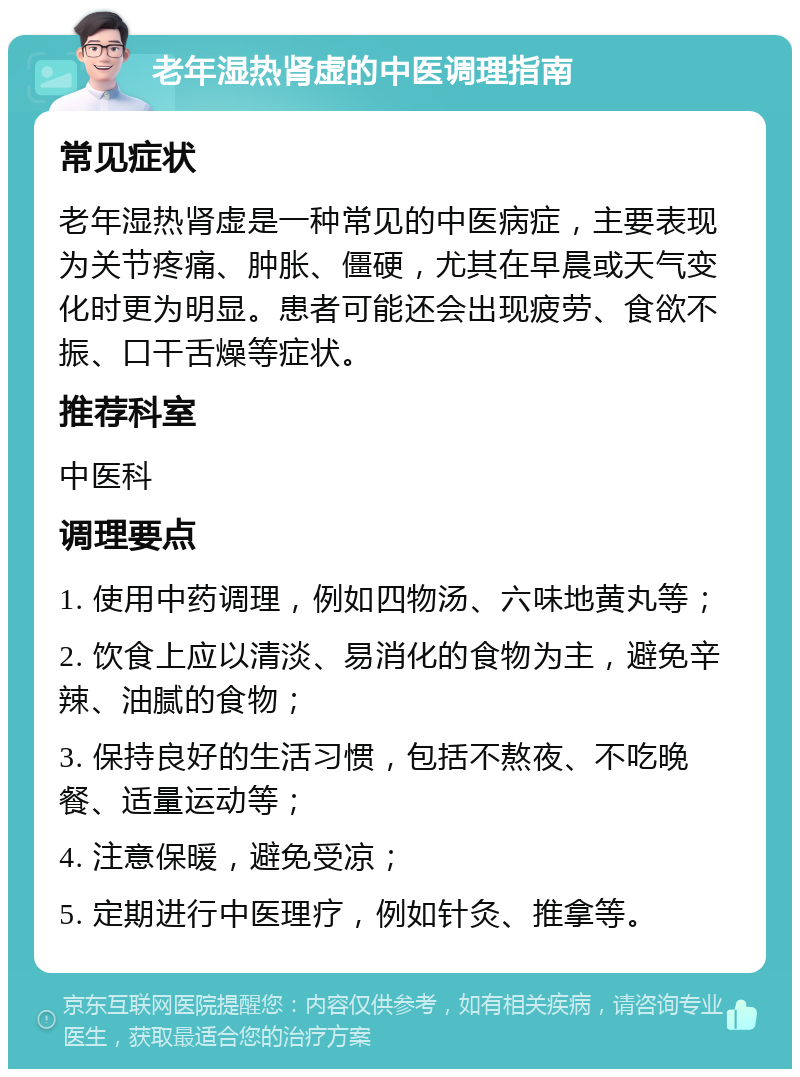 老年湿热肾虚的中医调理指南 常见症状 老年湿热肾虚是一种常见的中医病症，主要表现为关节疼痛、肿胀、僵硬，尤其在早晨或天气变化时更为明显。患者可能还会出现疲劳、食欲不振、口干舌燥等症状。 推荐科室 中医科 调理要点 1. 使用中药调理，例如四物汤、六味地黄丸等； 2. 饮食上应以清淡、易消化的食物为主，避免辛辣、油腻的食物； 3. 保持良好的生活习惯，包括不熬夜、不吃晚餐、适量运动等； 4. 注意保暖，避免受凉； 5. 定期进行中医理疗，例如针灸、推拿等。