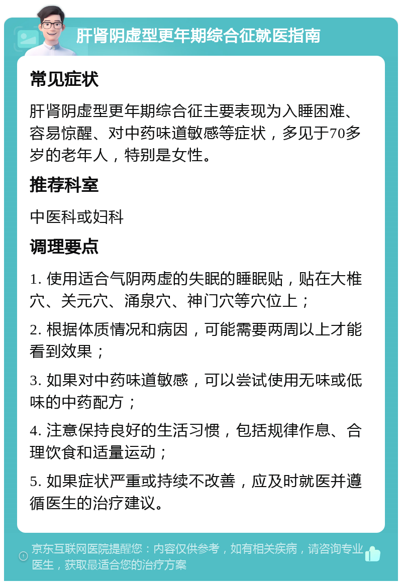 肝肾阴虚型更年期综合征就医指南 常见症状 肝肾阴虚型更年期综合征主要表现为入睡困难、容易惊醒、对中药味道敏感等症状，多见于70多岁的老年人，特别是女性。 推荐科室 中医科或妇科 调理要点 1. 使用适合气阴两虚的失眠的睡眠贴，贴在大椎穴、关元穴、涌泉穴、神门穴等穴位上； 2. 根据体质情况和病因，可能需要两周以上才能看到效果； 3. 如果对中药味道敏感，可以尝试使用无味或低味的中药配方； 4. 注意保持良好的生活习惯，包括规律作息、合理饮食和适量运动； 5. 如果症状严重或持续不改善，应及时就医并遵循医生的治疗建议。