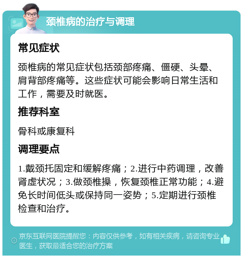 颈椎病的治疗与调理 常见症状 颈椎病的常见症状包括颈部疼痛、僵硬、头晕、肩背部疼痛等。这些症状可能会影响日常生活和工作，需要及时就医。 推荐科室 骨科或康复科 调理要点 1.戴颈托固定和缓解疼痛；2.进行中药调理，改善肾虚状况；3.做颈椎操，恢复颈椎正常功能；4.避免长时间低头或保持同一姿势；5.定期进行颈椎检查和治疗。