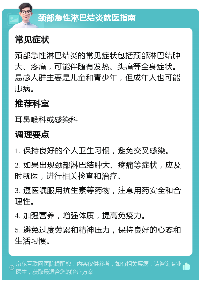 颈部急性淋巴结炎就医指南 常见症状 颈部急性淋巴结炎的常见症状包括颈部淋巴结肿大、疼痛，可能伴随有发热、头痛等全身症状。易感人群主要是儿童和青少年，但成年人也可能患病。 推荐科室 耳鼻喉科或感染科 调理要点 1. 保持良好的个人卫生习惯，避免交叉感染。 2. 如果出现颈部淋巴结肿大、疼痛等症状，应及时就医，进行相关检查和治疗。 3. 遵医嘱服用抗生素等药物，注意用药安全和合理性。 4. 加强营养，增强体质，提高免疫力。 5. 避免过度劳累和精神压力，保持良好的心态和生活习惯。