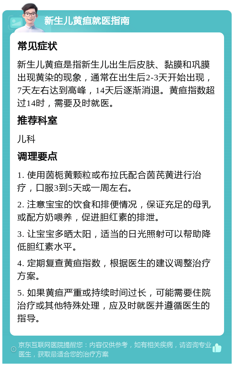 新生儿黄疸就医指南 常见症状 新生儿黄疸是指新生儿出生后皮肤、黏膜和巩膜出现黄染的现象，通常在出生后2-3天开始出现，7天左右达到高峰，14天后逐渐消退。黄疸指数超过14时，需要及时就医。 推荐科室 儿科 调理要点 1. 使用茵栀黄颗粒或布拉氏配合茵芪黄进行治疗，口服3到5天或一周左右。 2. 注意宝宝的饮食和排便情况，保证充足的母乳或配方奶喂养，促进胆红素的排泄。 3. 让宝宝多晒太阳，适当的日光照射可以帮助降低胆红素水平。 4. 定期复查黄疸指数，根据医生的建议调整治疗方案。 5. 如果黄疸严重或持续时间过长，可能需要住院治疗或其他特殊处理，应及时就医并遵循医生的指导。