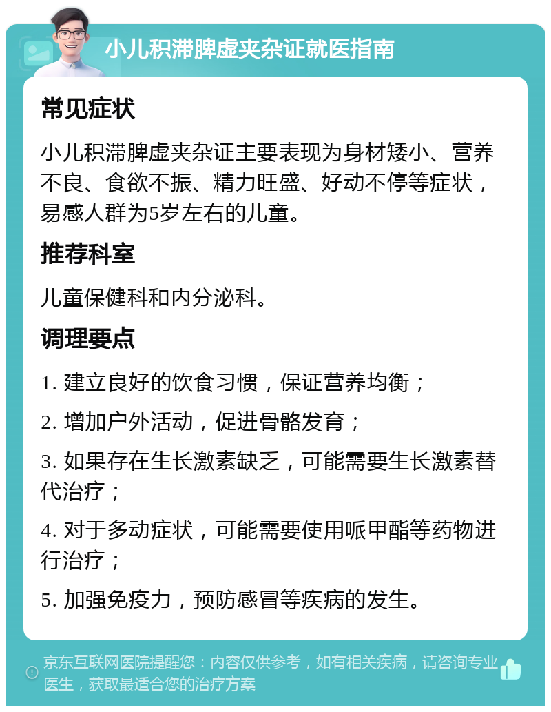 小儿积滞脾虚夹杂证就医指南 常见症状 小儿积滞脾虚夹杂证主要表现为身材矮小、营养不良、食欲不振、精力旺盛、好动不停等症状，易感人群为5岁左右的儿童。 推荐科室 儿童保健科和内分泌科。 调理要点 1. 建立良好的饮食习惯，保证营养均衡； 2. 增加户外活动，促进骨骼发育； 3. 如果存在生长激素缺乏，可能需要生长激素替代治疗； 4. 对于多动症状，可能需要使用哌甲酯等药物进行治疗； 5. 加强免疫力，预防感冒等疾病的发生。