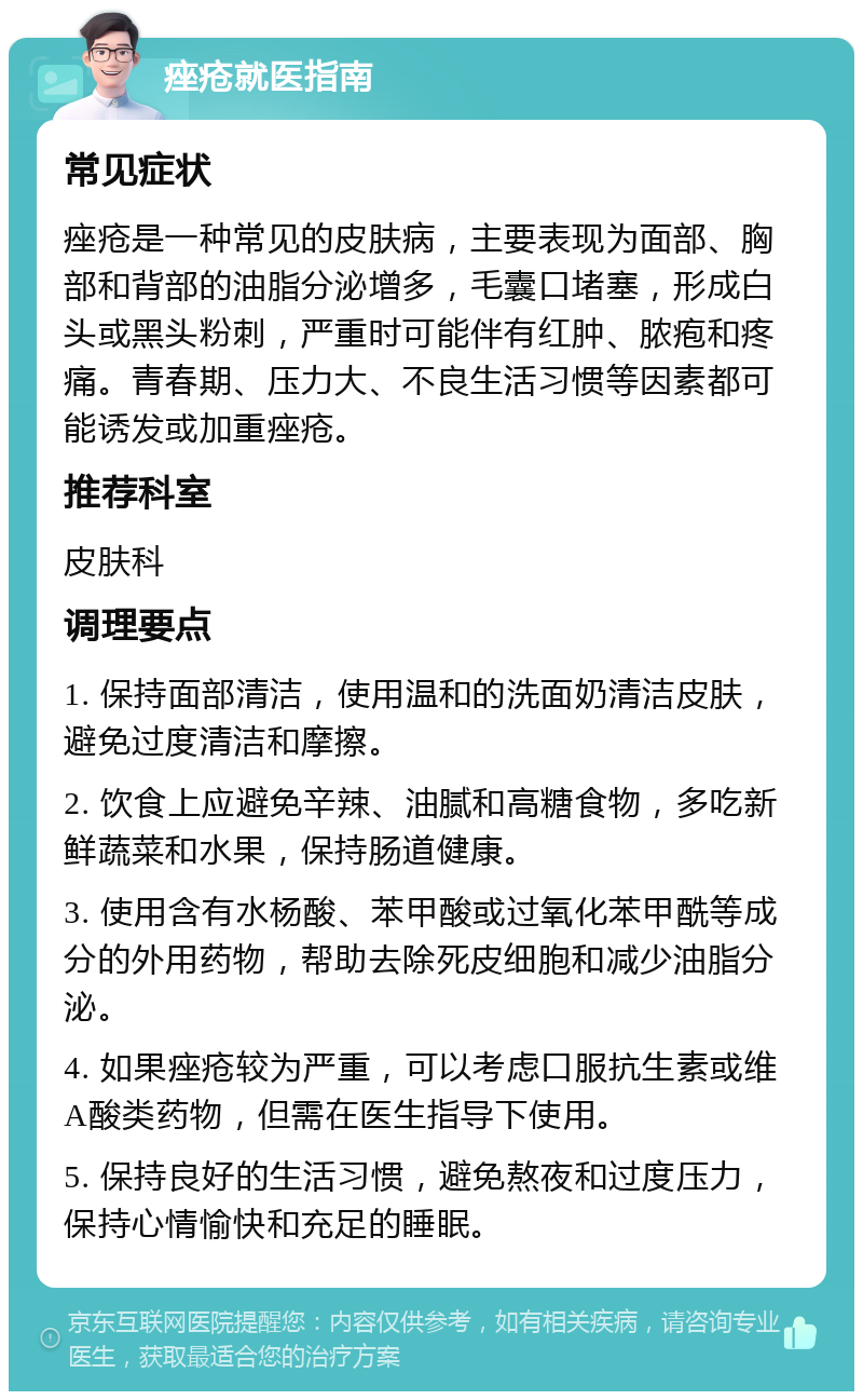 痤疮就医指南 常见症状 痤疮是一种常见的皮肤病，主要表现为面部、胸部和背部的油脂分泌增多，毛囊口堵塞，形成白头或黑头粉刺，严重时可能伴有红肿、脓疱和疼痛。青春期、压力大、不良生活习惯等因素都可能诱发或加重痤疮。 推荐科室 皮肤科 调理要点 1. 保持面部清洁，使用温和的洗面奶清洁皮肤，避免过度清洁和摩擦。 2. 饮食上应避免辛辣、油腻和高糖食物，多吃新鲜蔬菜和水果，保持肠道健康。 3. 使用含有水杨酸、苯甲酸或过氧化苯甲酰等成分的外用药物，帮助去除死皮细胞和减少油脂分泌。 4. 如果痤疮较为严重，可以考虑口服抗生素或维A酸类药物，但需在医生指导下使用。 5. 保持良好的生活习惯，避免熬夜和过度压力，保持心情愉快和充足的睡眠。