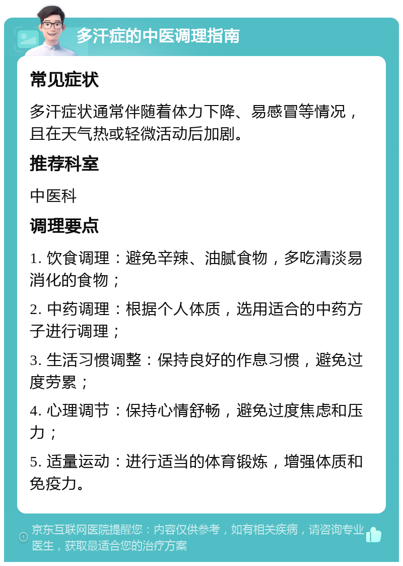 多汗症的中医调理指南 常见症状 多汗症状通常伴随着体力下降、易感冒等情况，且在天气热或轻微活动后加剧。 推荐科室 中医科 调理要点 1. 饮食调理：避免辛辣、油腻食物，多吃清淡易消化的食物； 2. 中药调理：根据个人体质，选用适合的中药方子进行调理； 3. 生活习惯调整：保持良好的作息习惯，避免过度劳累； 4. 心理调节：保持心情舒畅，避免过度焦虑和压力； 5. 适量运动：进行适当的体育锻炼，增强体质和免疫力。