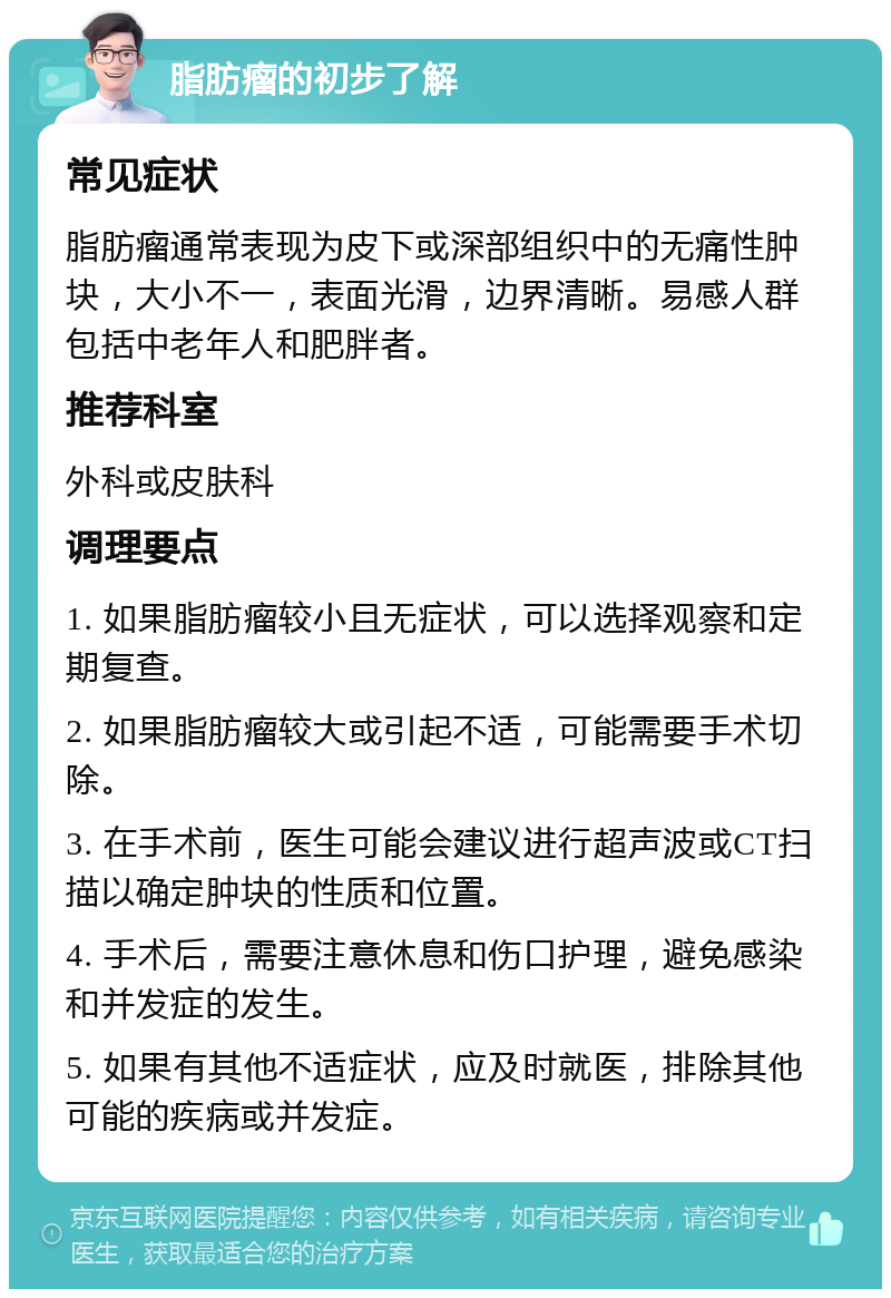 脂肪瘤的初步了解 常见症状 脂肪瘤通常表现为皮下或深部组织中的无痛性肿块，大小不一，表面光滑，边界清晰。易感人群包括中老年人和肥胖者。 推荐科室 外科或皮肤科 调理要点 1. 如果脂肪瘤较小且无症状，可以选择观察和定期复查。 2. 如果脂肪瘤较大或引起不适，可能需要手术切除。 3. 在手术前，医生可能会建议进行超声波或CT扫描以确定肿块的性质和位置。 4. 手术后，需要注意休息和伤口护理，避免感染和并发症的发生。 5. 如果有其他不适症状，应及时就医，排除其他可能的疾病或并发症。