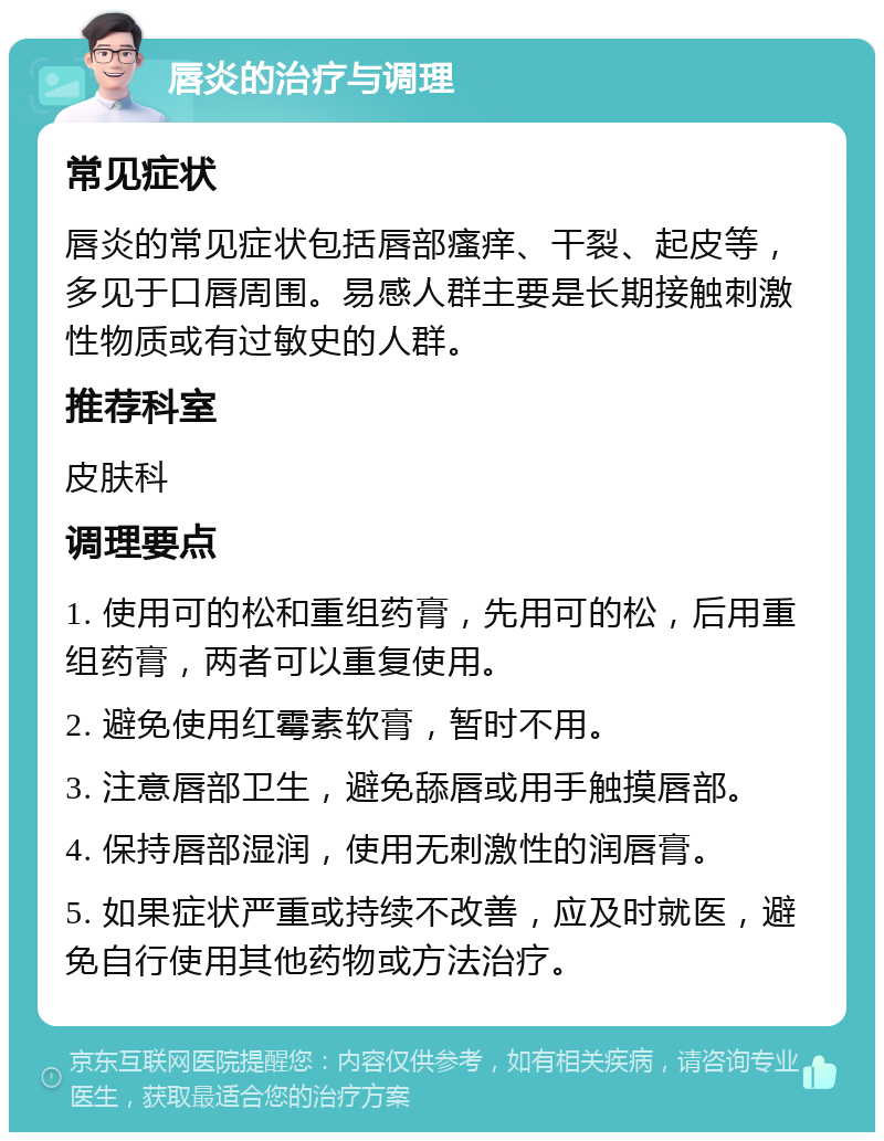 唇炎的治疗与调理 常见症状 唇炎的常见症状包括唇部瘙痒、干裂、起皮等，多见于口唇周围。易感人群主要是长期接触刺激性物质或有过敏史的人群。 推荐科室 皮肤科 调理要点 1. 使用可的松和重组药膏，先用可的松，后用重组药膏，两者可以重复使用。 2. 避免使用红霉素软膏，暂时不用。 3. 注意唇部卫生，避免舔唇或用手触摸唇部。 4. 保持唇部湿润，使用无刺激性的润唇膏。 5. 如果症状严重或持续不改善，应及时就医，避免自行使用其他药物或方法治疗。