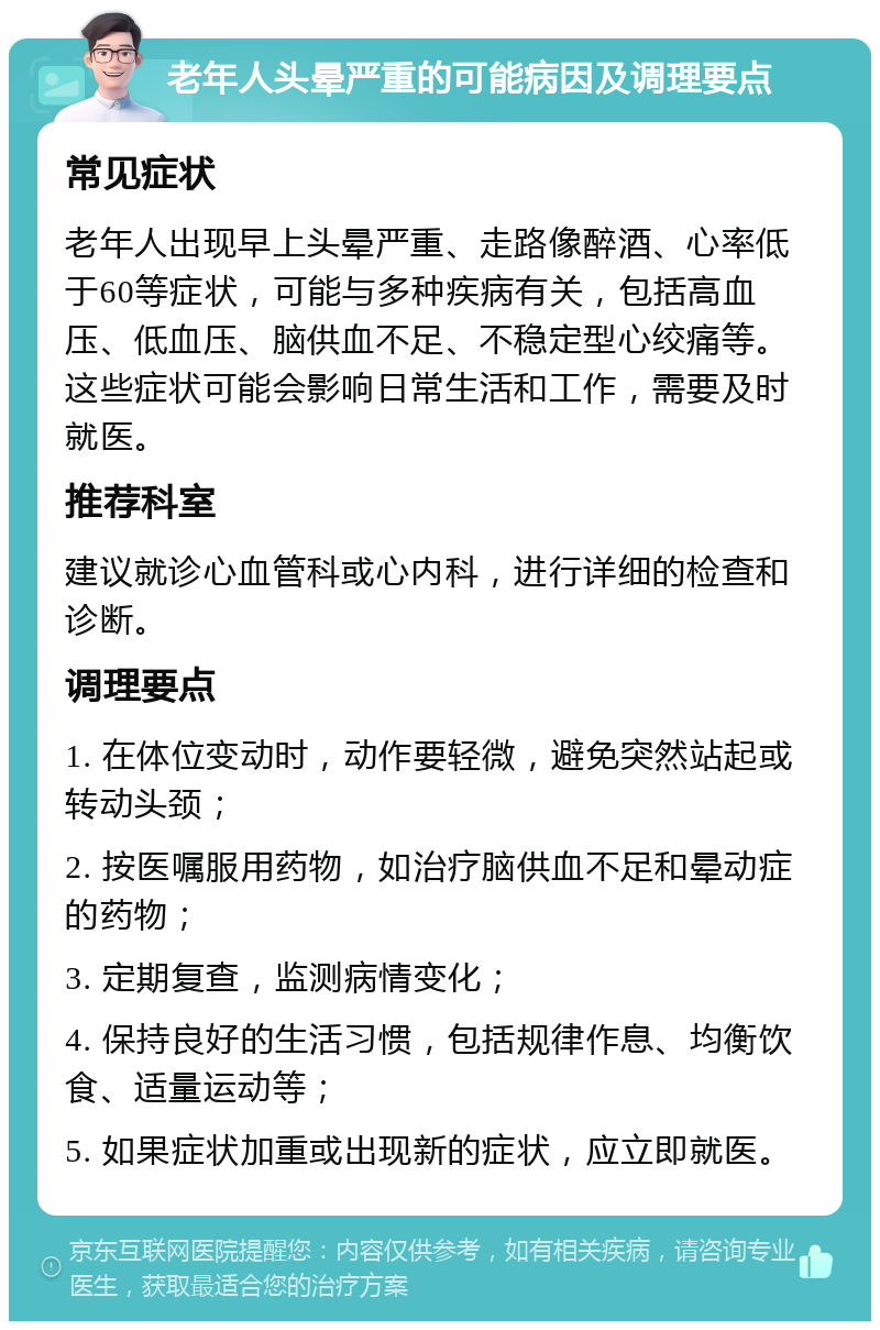 老年人头晕严重的可能病因及调理要点 常见症状 老年人出现早上头晕严重、走路像醉酒、心率低于60等症状，可能与多种疾病有关，包括高血压、低血压、脑供血不足、不稳定型心绞痛等。这些症状可能会影响日常生活和工作，需要及时就医。 推荐科室 建议就诊心血管科或心内科，进行详细的检查和诊断。 调理要点 1. 在体位变动时，动作要轻微，避免突然站起或转动头颈； 2. 按医嘱服用药物，如治疗脑供血不足和晕动症的药物； 3. 定期复查，监测病情变化； 4. 保持良好的生活习惯，包括规律作息、均衡饮食、适量运动等； 5. 如果症状加重或出现新的症状，应立即就医。