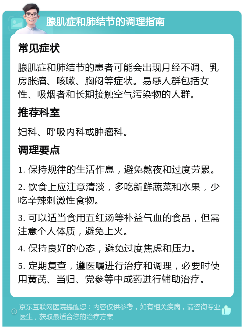 腺肌症和肺结节的调理指南 常见症状 腺肌症和肺结节的患者可能会出现月经不调、乳房胀痛、咳嗽、胸闷等症状。易感人群包括女性、吸烟者和长期接触空气污染物的人群。 推荐科室 妇科、呼吸内科或肿瘤科。 调理要点 1. 保持规律的生活作息，避免熬夜和过度劳累。 2. 饮食上应注意清淡，多吃新鲜蔬菜和水果，少吃辛辣刺激性食物。 3. 可以适当食用五红汤等补益气血的食品，但需注意个人体质，避免上火。 4. 保持良好的心态，避免过度焦虑和压力。 5. 定期复查，遵医嘱进行治疗和调理，必要时使用黄芪、当归、党参等中成药进行辅助治疗。