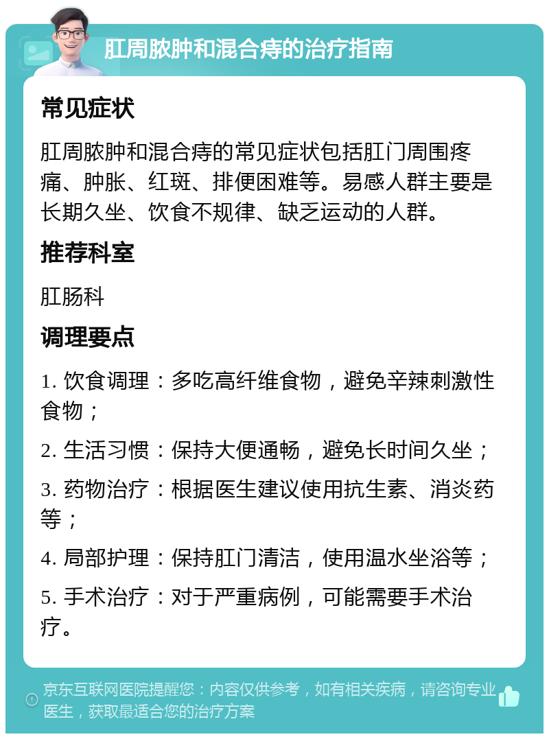 肛周脓肿和混合痔的治疗指南 常见症状 肛周脓肿和混合痔的常见症状包括肛门周围疼痛、肿胀、红斑、排便困难等。易感人群主要是长期久坐、饮食不规律、缺乏运动的人群。 推荐科室 肛肠科 调理要点 1. 饮食调理：多吃高纤维食物，避免辛辣刺激性食物； 2. 生活习惯：保持大便通畅，避免长时间久坐； 3. 药物治疗：根据医生建议使用抗生素、消炎药等； 4. 局部护理：保持肛门清洁，使用温水坐浴等； 5. 手术治疗：对于严重病例，可能需要手术治疗。