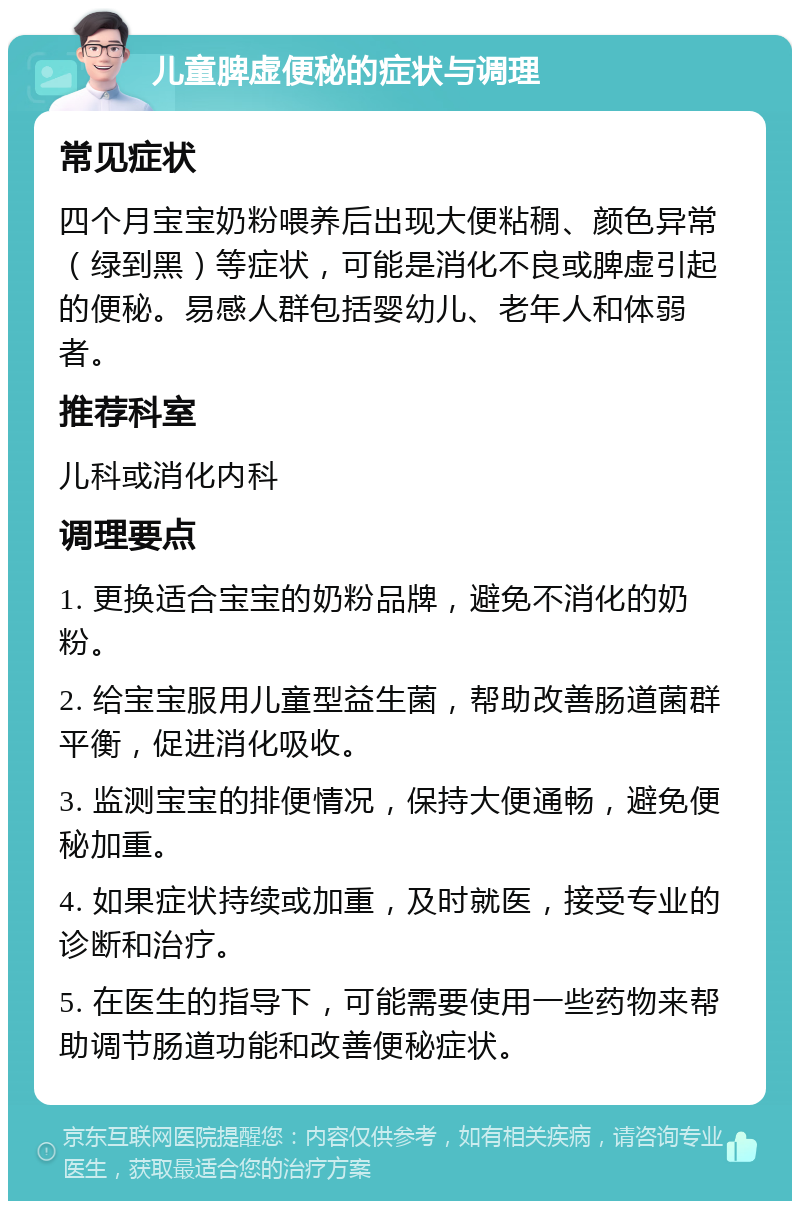 儿童脾虚便秘的症状与调理 常见症状 四个月宝宝奶粉喂养后出现大便粘稠、颜色异常（绿到黑）等症状，可能是消化不良或脾虚引起的便秘。易感人群包括婴幼儿、老年人和体弱者。 推荐科室 儿科或消化内科 调理要点 1. 更换适合宝宝的奶粉品牌，避免不消化的奶粉。 2. 给宝宝服用儿童型益生菌，帮助改善肠道菌群平衡，促进消化吸收。 3. 监测宝宝的排便情况，保持大便通畅，避免便秘加重。 4. 如果症状持续或加重，及时就医，接受专业的诊断和治疗。 5. 在医生的指导下，可能需要使用一些药物来帮助调节肠道功能和改善便秘症状。