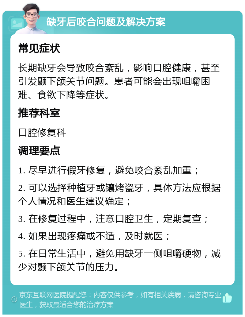 缺牙后咬合问题及解决方案 常见症状 长期缺牙会导致咬合紊乱，影响口腔健康，甚至引发颞下颌关节问题。患者可能会出现咀嚼困难、食欲下降等症状。 推荐科室 口腔修复科 调理要点 1. 尽早进行假牙修复，避免咬合紊乱加重； 2. 可以选择种植牙或镶烤瓷牙，具体方法应根据个人情况和医生建议确定； 3. 在修复过程中，注意口腔卫生，定期复查； 4. 如果出现疼痛或不适，及时就医； 5. 在日常生活中，避免用缺牙一侧咀嚼硬物，减少对颞下颌关节的压力。