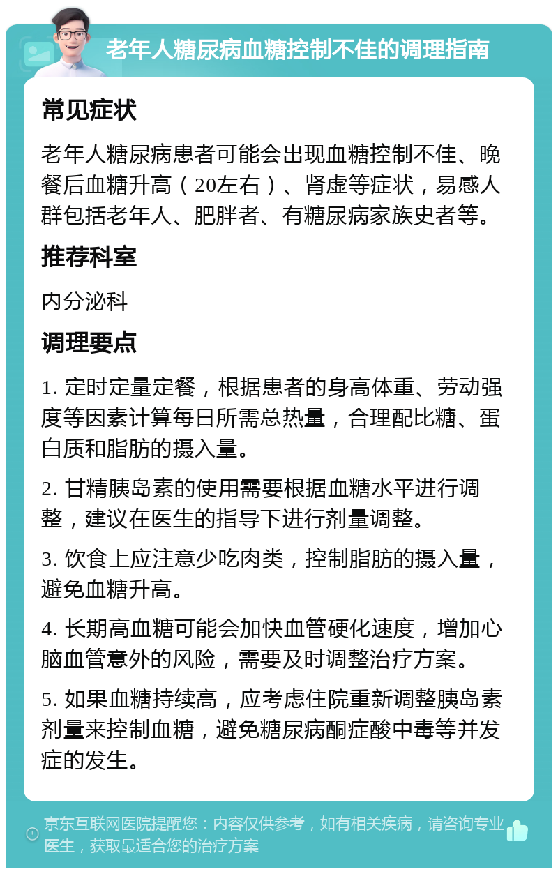 老年人糖尿病血糖控制不佳的调理指南 常见症状 老年人糖尿病患者可能会出现血糖控制不佳、晚餐后血糖升高（20左右）、肾虚等症状，易感人群包括老年人、肥胖者、有糖尿病家族史者等。 推荐科室 内分泌科 调理要点 1. 定时定量定餐，根据患者的身高体重、劳动强度等因素计算每日所需总热量，合理配比糖、蛋白质和脂肪的摄入量。 2. 甘精胰岛素的使用需要根据血糖水平进行调整，建议在医生的指导下进行剂量调整。 3. 饮食上应注意少吃肉类，控制脂肪的摄入量，避免血糖升高。 4. 长期高血糖可能会加快血管硬化速度，增加心脑血管意外的风险，需要及时调整治疗方案。 5. 如果血糖持续高，应考虑住院重新调整胰岛素剂量来控制血糖，避免糖尿病酮症酸中毒等并发症的发生。