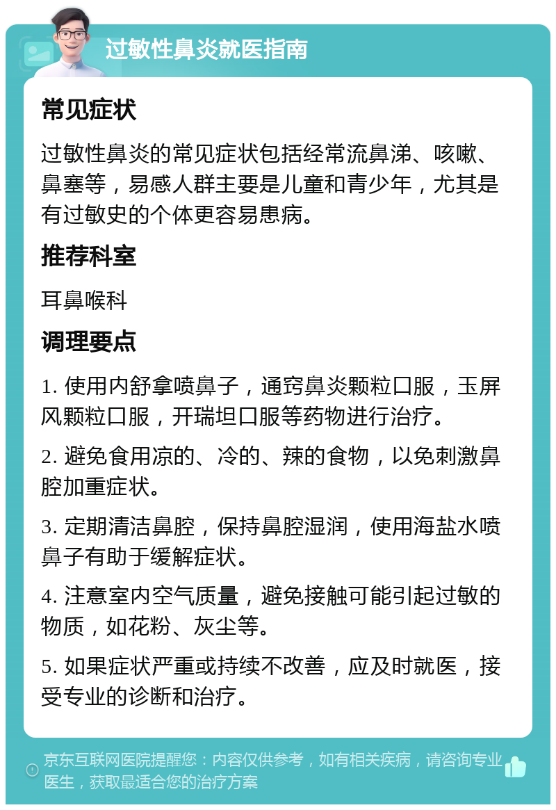 过敏性鼻炎就医指南 常见症状 过敏性鼻炎的常见症状包括经常流鼻涕、咳嗽、鼻塞等，易感人群主要是儿童和青少年，尤其是有过敏史的个体更容易患病。 推荐科室 耳鼻喉科 调理要点 1. 使用内舒拿喷鼻子，通窍鼻炎颗粒口服，玉屏风颗粒口服，开瑞坦口服等药物进行治疗。 2. 避免食用凉的、冷的、辣的食物，以免刺激鼻腔加重症状。 3. 定期清洁鼻腔，保持鼻腔湿润，使用海盐水喷鼻子有助于缓解症状。 4. 注意室内空气质量，避免接触可能引起过敏的物质，如花粉、灰尘等。 5. 如果症状严重或持续不改善，应及时就医，接受专业的诊断和治疗。