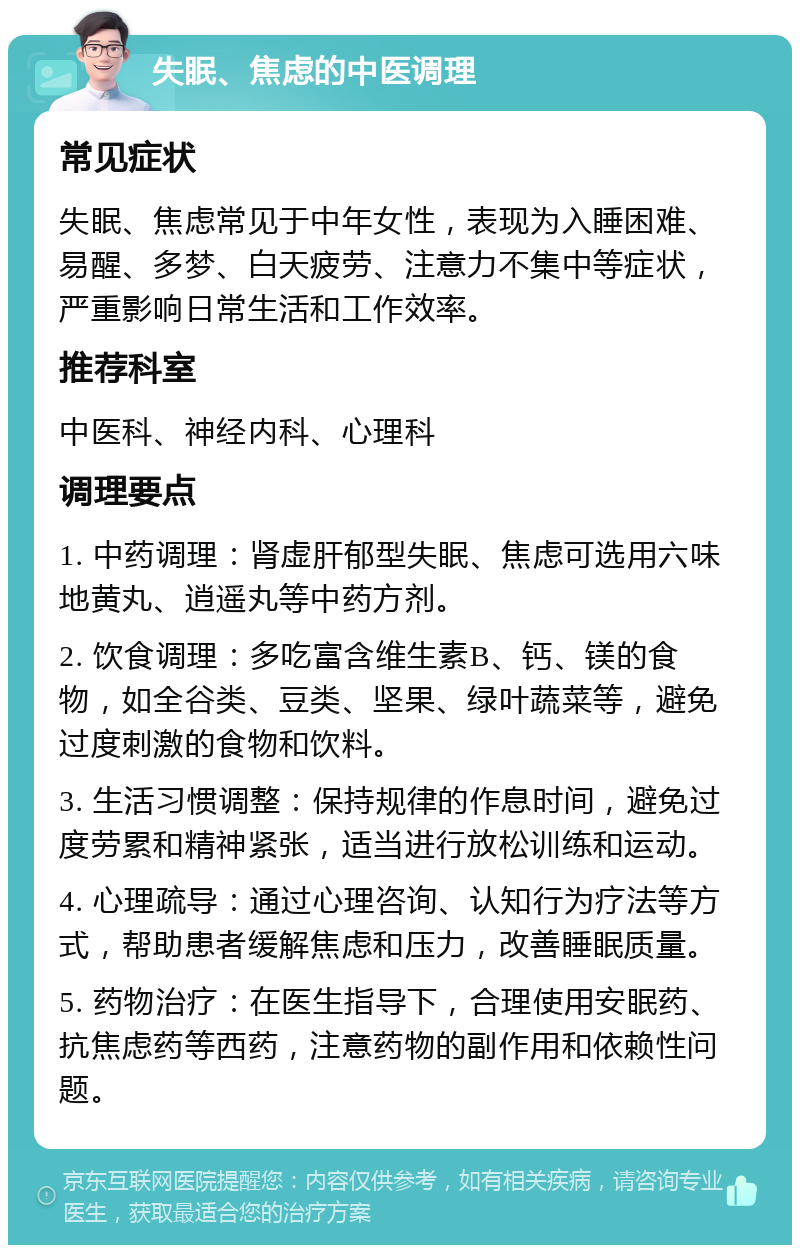 失眠、焦虑的中医调理 常见症状 失眠、焦虑常见于中年女性，表现为入睡困难、易醒、多梦、白天疲劳、注意力不集中等症状，严重影响日常生活和工作效率。 推荐科室 中医科、神经内科、心理科 调理要点 1. 中药调理：肾虚肝郁型失眠、焦虑可选用六味地黄丸、逍遥丸等中药方剂。 2. 饮食调理：多吃富含维生素B、钙、镁的食物，如全谷类、豆类、坚果、绿叶蔬菜等，避免过度刺激的食物和饮料。 3. 生活习惯调整：保持规律的作息时间，避免过度劳累和精神紧张，适当进行放松训练和运动。 4. 心理疏导：通过心理咨询、认知行为疗法等方式，帮助患者缓解焦虑和压力，改善睡眠质量。 5. 药物治疗：在医生指导下，合理使用安眠药、抗焦虑药等西药，注意药物的副作用和依赖性问题。