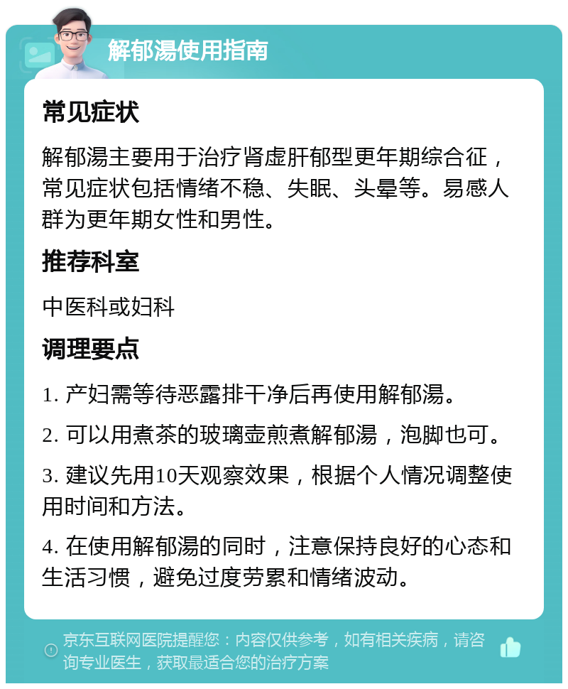 解郁湯使用指南 常见症状 解郁湯主要用于治疗肾虚肝郁型更年期综合征，常见症状包括情绪不稳、失眠、头晕等。易感人群为更年期女性和男性。 推荐科室 中医科或妇科 调理要点 1. 产妇需等待恶露排干净后再使用解郁湯。 2. 可以用煮茶的玻璃壶煎煮解郁湯，泡脚也可。 3. 建议先用10天观察效果，根据个人情况调整使用时间和方法。 4. 在使用解郁湯的同时，注意保持良好的心态和生活习惯，避免过度劳累和情绪波动。