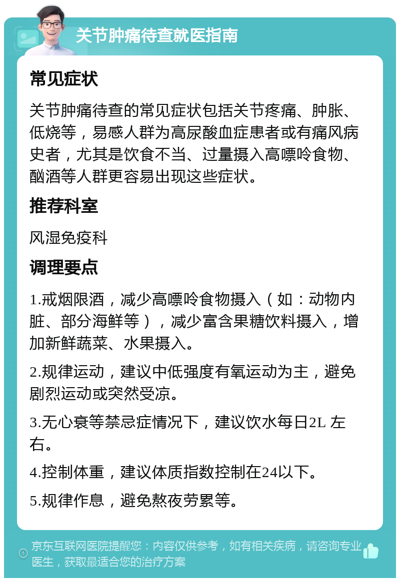 关节肿痛待查就医指南 常见症状 关节肿痛待查的常见症状包括关节疼痛、肿胀、低烧等，易感人群为高尿酸血症患者或有痛风病史者，尤其是饮食不当、过量摄入高嘌呤食物、酗酒等人群更容易出现这些症状。 推荐科室 风湿免疫科 调理要点 1.戒烟限酒，减少高嘌呤食物摄入（如：动物内脏、部分海鲜等），减少富含果糖饮料摄入，增加新鲜蔬菜、水果摄入。 2.规律运动，建议中低强度有氧运动为主，避免剧烈运动或突然受凉。 3.无心衰等禁忌症情况下，建议饮水每日2L 左右。 4.控制体重，建议体质指数控制在24以下。 5.规律作息，避免熬夜劳累等。