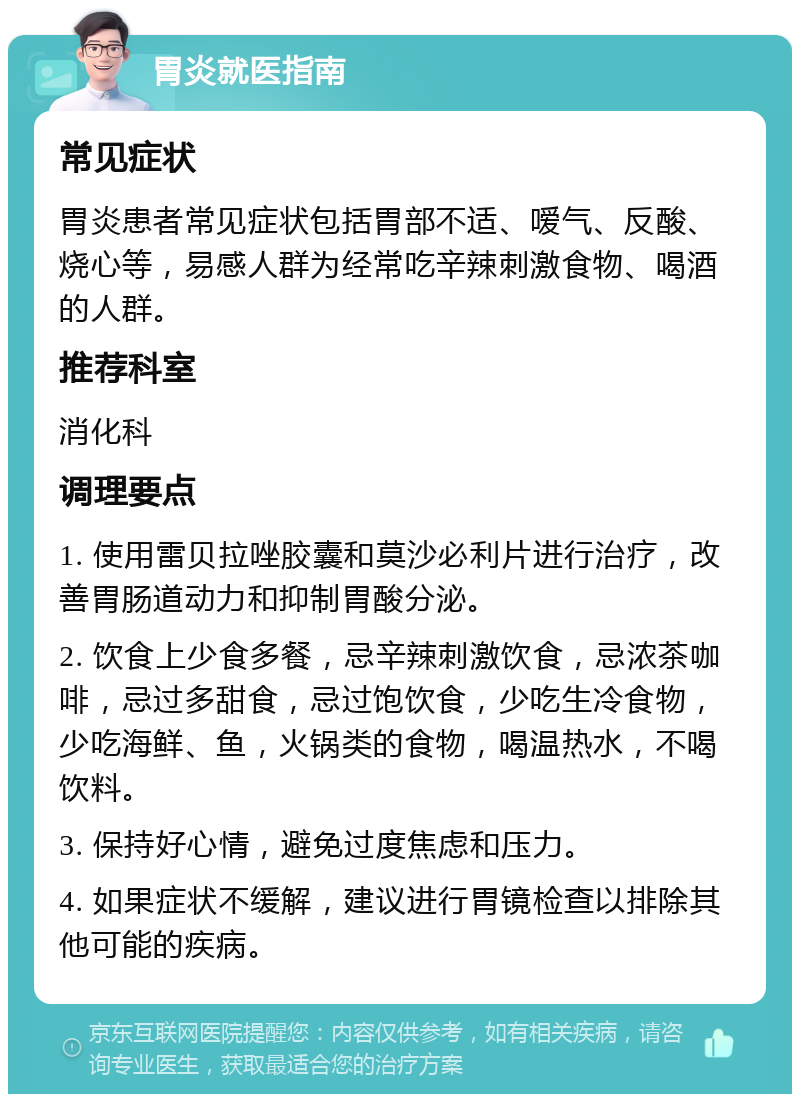 胃炎就医指南 常见症状 胃炎患者常见症状包括胃部不适、嗳气、反酸、烧心等，易感人群为经常吃辛辣刺激食物、喝酒的人群。 推荐科室 消化科 调理要点 1. 使用雷贝拉唑胶囊和莫沙必利片进行治疗，改善胃肠道动力和抑制胃酸分泌。 2. 饮食上少食多餐，忌辛辣刺激饮食，忌浓茶咖啡，忌过多甜食，忌过饱饮食，少吃生冷食物，少吃海鲜、鱼，火锅类的食物，喝温热水，不喝饮料。 3. 保持好心情，避免过度焦虑和压力。 4. 如果症状不缓解，建议进行胃镜检查以排除其他可能的疾病。