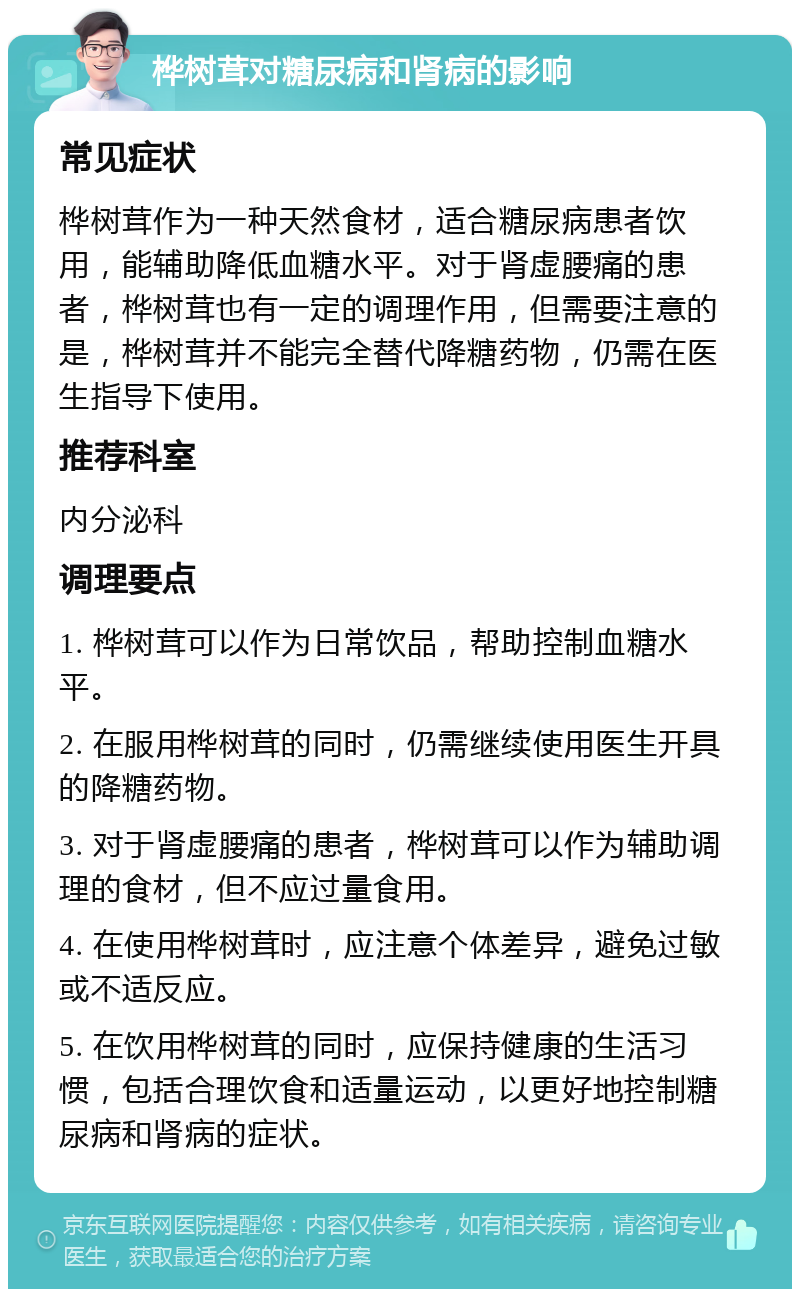 桦树茸对糖尿病和肾病的影响 常见症状 桦树茸作为一种天然食材，适合糖尿病患者饮用，能辅助降低血糖水平。对于肾虚腰痛的患者，桦树茸也有一定的调理作用，但需要注意的是，桦树茸并不能完全替代降糖药物，仍需在医生指导下使用。 推荐科室 内分泌科 调理要点 1. 桦树茸可以作为日常饮品，帮助控制血糖水平。 2. 在服用桦树茸的同时，仍需继续使用医生开具的降糖药物。 3. 对于肾虚腰痛的患者，桦树茸可以作为辅助调理的食材，但不应过量食用。 4. 在使用桦树茸时，应注意个体差异，避免过敏或不适反应。 5. 在饮用桦树茸的同时，应保持健康的生活习惯，包括合理饮食和适量运动，以更好地控制糖尿病和肾病的症状。