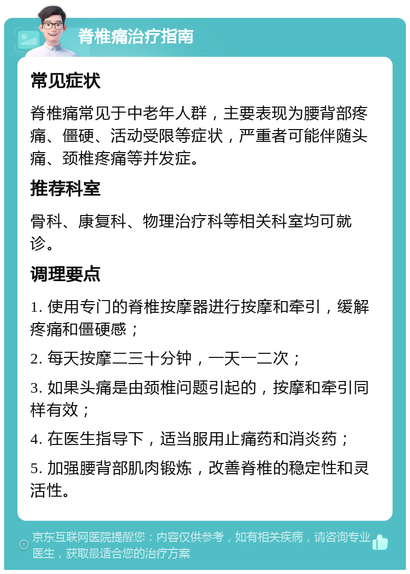 脊椎痛治疗指南 常见症状 脊椎痛常见于中老年人群，主要表现为腰背部疼痛、僵硬、活动受限等症状，严重者可能伴随头痛、颈椎疼痛等并发症。 推荐科室 骨科、康复科、物理治疗科等相关科室均可就诊。 调理要点 1. 使用专门的脊椎按摩器进行按摩和牵引，缓解疼痛和僵硬感； 2. 每天按摩二三十分钟，一天一二次； 3. 如果头痛是由颈椎问题引起的，按摩和牵引同样有效； 4. 在医生指导下，适当服用止痛药和消炎药； 5. 加强腰背部肌肉锻炼，改善脊椎的稳定性和灵活性。