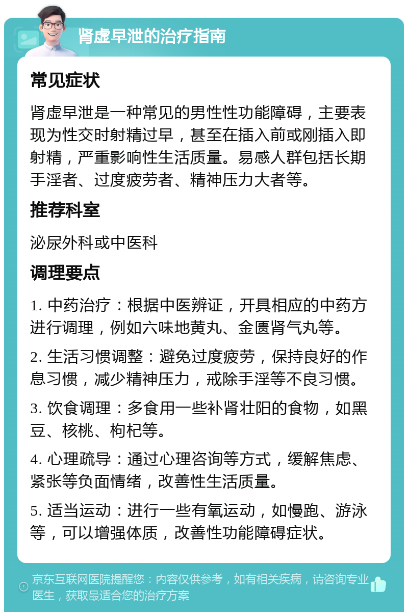 肾虚早泄的治疗指南 常见症状 肾虚早泄是一种常见的男性性功能障碍，主要表现为性交时射精过早，甚至在插入前或刚插入即射精，严重影响性生活质量。易感人群包括长期手淫者、过度疲劳者、精神压力大者等。 推荐科室 泌尿外科或中医科 调理要点 1. 中药治疗：根据中医辨证，开具相应的中药方进行调理，例如六味地黄丸、金匮肾气丸等。 2. 生活习惯调整：避免过度疲劳，保持良好的作息习惯，减少精神压力，戒除手淫等不良习惯。 3. 饮食调理：多食用一些补肾壮阳的食物，如黑豆、核桃、枸杞等。 4. 心理疏导：通过心理咨询等方式，缓解焦虑、紧张等负面情绪，改善性生活质量。 5. 适当运动：进行一些有氧运动，如慢跑、游泳等，可以增强体质，改善性功能障碍症状。