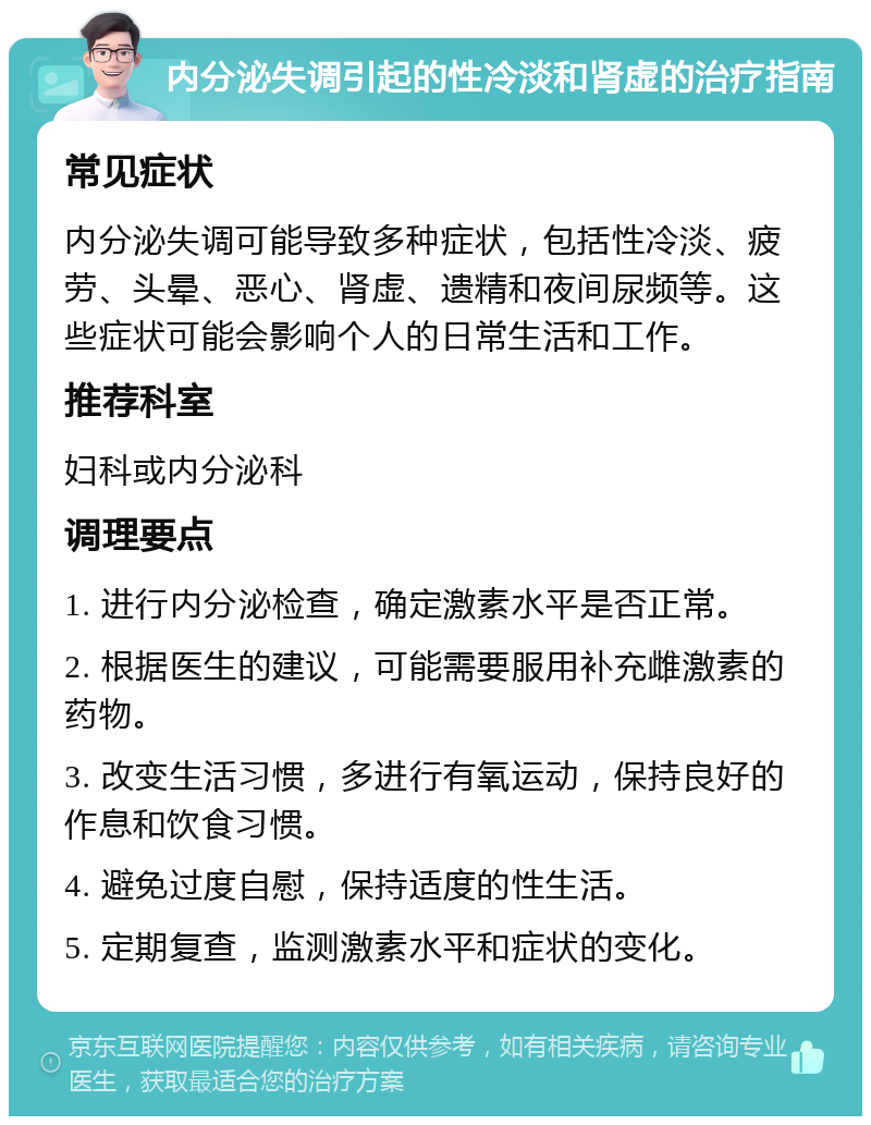 内分泌失调引起的性冷淡和肾虚的治疗指南 常见症状 内分泌失调可能导致多种症状，包括性冷淡、疲劳、头晕、恶心、肾虚、遗精和夜间尿频等。这些症状可能会影响个人的日常生活和工作。 推荐科室 妇科或内分泌科 调理要点 1. 进行内分泌检查，确定激素水平是否正常。 2. 根据医生的建议，可能需要服用补充雌激素的药物。 3. 改变生活习惯，多进行有氧运动，保持良好的作息和饮食习惯。 4. 避免过度自慰，保持适度的性生活。 5. 定期复查，监测激素水平和症状的变化。