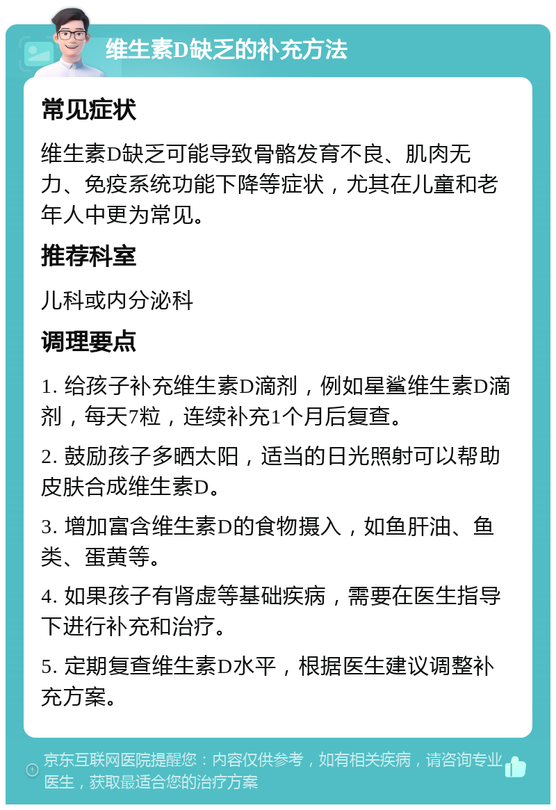 维生素D缺乏的补充方法 常见症状 维生素D缺乏可能导致骨骼发育不良、肌肉无力、免疫系统功能下降等症状，尤其在儿童和老年人中更为常见。 推荐科室 儿科或内分泌科 调理要点 1. 给孩子补充维生素D滴剂，例如星鲨维生素D滴剂，每天7粒，连续补充1个月后复查。 2. 鼓励孩子多晒太阳，适当的日光照射可以帮助皮肤合成维生素D。 3. 增加富含维生素D的食物摄入，如鱼肝油、鱼类、蛋黄等。 4. 如果孩子有肾虚等基础疾病，需要在医生指导下进行补充和治疗。 5. 定期复查维生素D水平，根据医生建议调整补充方案。