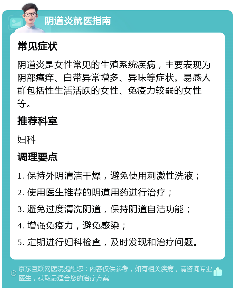 阴道炎就医指南 常见症状 阴道炎是女性常见的生殖系统疾病，主要表现为阴部瘙痒、白带异常增多、异味等症状。易感人群包括性生活活跃的女性、免疫力较弱的女性等。 推荐科室 妇科 调理要点 1. 保持外阴清洁干燥，避免使用刺激性洗液； 2. 使用医生推荐的阴道用药进行治疗； 3. 避免过度清洗阴道，保持阴道自洁功能； 4. 增强免疫力，避免感染； 5. 定期进行妇科检查，及时发现和治疗问题。