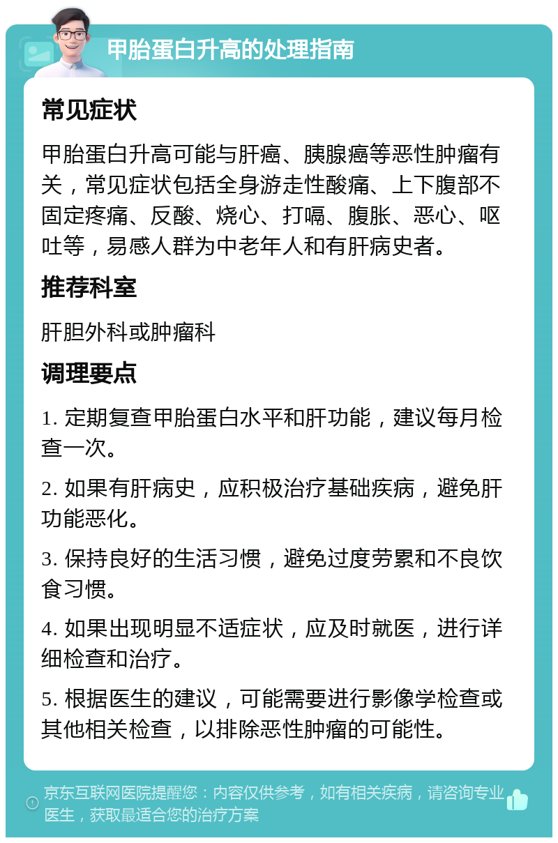 甲胎蛋白升高的处理指南 常见症状 甲胎蛋白升高可能与肝癌、胰腺癌等恶性肿瘤有关，常见症状包括全身游走性酸痛、上下腹部不固定疼痛、反酸、烧心、打嗝、腹胀、恶心、呕吐等，易感人群为中老年人和有肝病史者。 推荐科室 肝胆外科或肿瘤科 调理要点 1. 定期复查甲胎蛋白水平和肝功能，建议每月检查一次。 2. 如果有肝病史，应积极治疗基础疾病，避免肝功能恶化。 3. 保持良好的生活习惯，避免过度劳累和不良饮食习惯。 4. 如果出现明显不适症状，应及时就医，进行详细检查和治疗。 5. 根据医生的建议，可能需要进行影像学检查或其他相关检查，以排除恶性肿瘤的可能性。