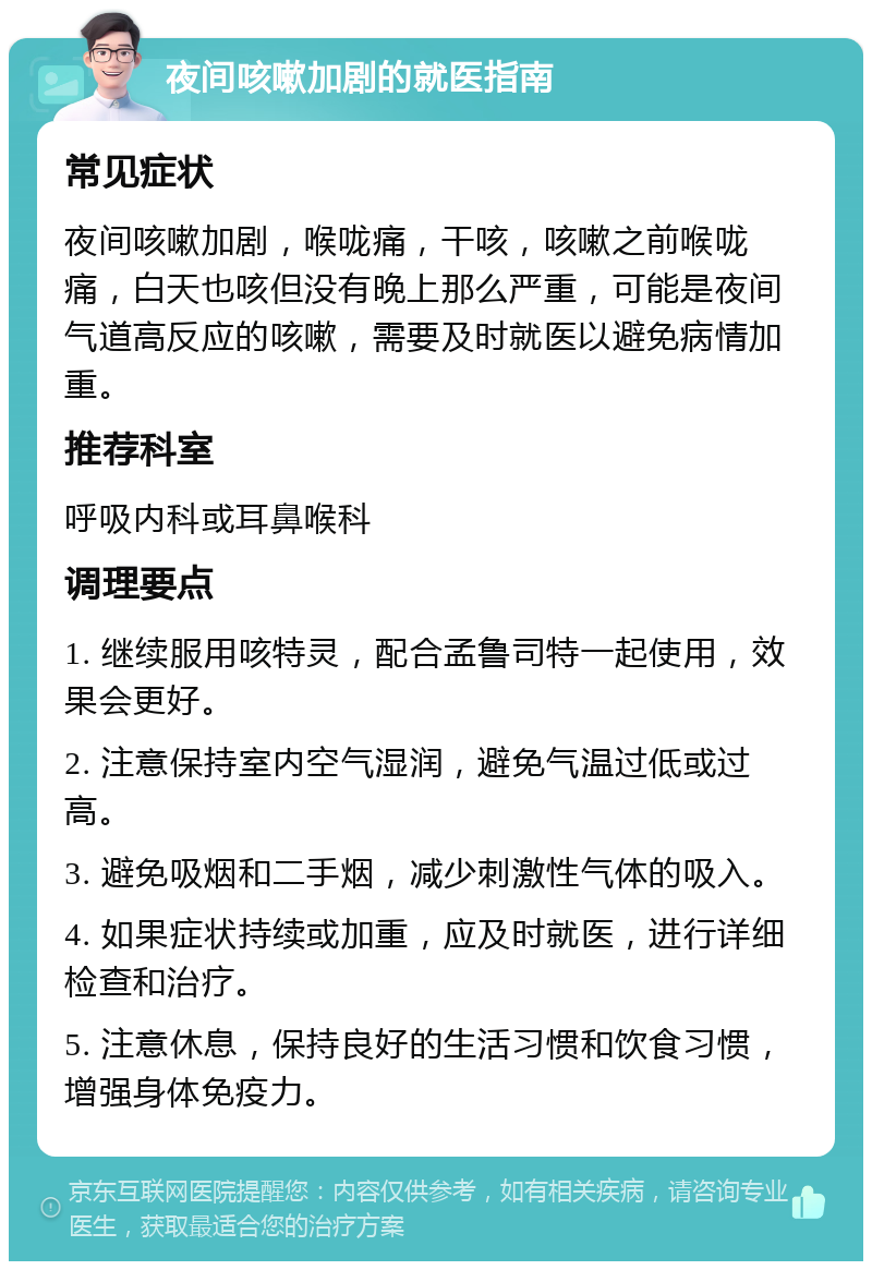 夜间咳嗽加剧的就医指南 常见症状 夜间咳嗽加剧，喉咙痛，干咳，咳嗽之前喉咙痛，白天也咳但没有晚上那么严重，可能是夜间气道高反应的咳嗽，需要及时就医以避免病情加重。 推荐科室 呼吸内科或耳鼻喉科 调理要点 1. 继续服用咳特灵，配合孟鲁司特一起使用，效果会更好。 2. 注意保持室内空气湿润，避免气温过低或过高。 3. 避免吸烟和二手烟，减少刺激性气体的吸入。 4. 如果症状持续或加重，应及时就医，进行详细检查和治疗。 5. 注意休息，保持良好的生活习惯和饮食习惯，增强身体免疫力。