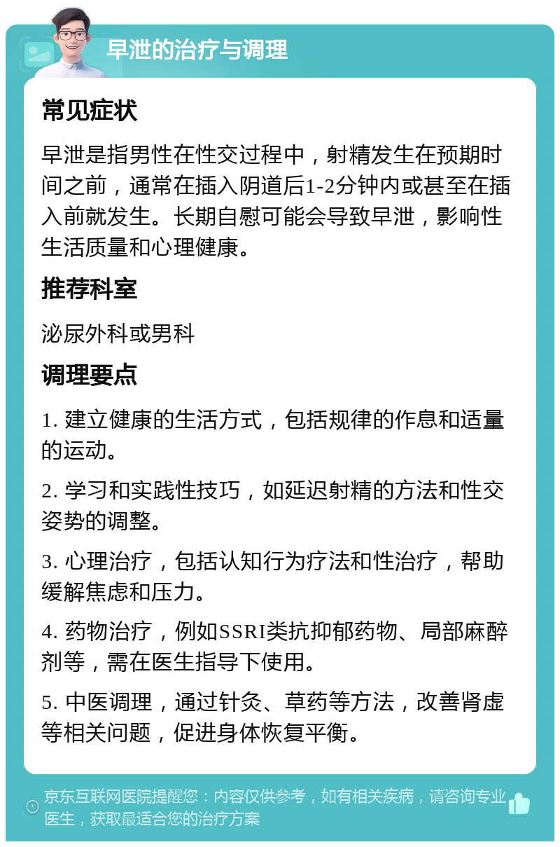 早泄的治疗与调理 常见症状 早泄是指男性在性交过程中，射精发生在预期时间之前，通常在插入阴道后1-2分钟内或甚至在插入前就发生。长期自慰可能会导致早泄，影响性生活质量和心理健康。 推荐科室 泌尿外科或男科 调理要点 1. 建立健康的生活方式，包括规律的作息和适量的运动。 2. 学习和实践性技巧，如延迟射精的方法和性交姿势的调整。 3. 心理治疗，包括认知行为疗法和性治疗，帮助缓解焦虑和压力。 4. 药物治疗，例如SSRI类抗抑郁药物、局部麻醉剂等，需在医生指导下使用。 5. 中医调理，通过针灸、草药等方法，改善肾虚等相关问题，促进身体恢复平衡。