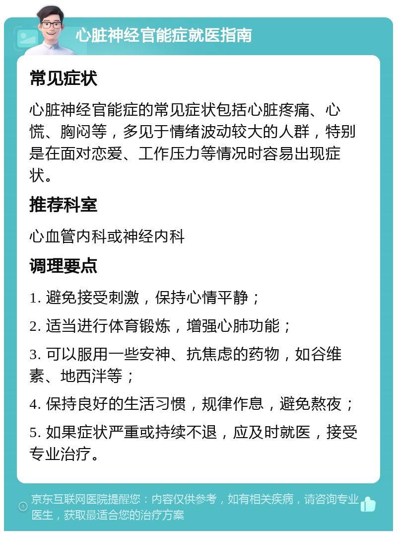 心脏神经官能症就医指南 常见症状 心脏神经官能症的常见症状包括心脏疼痛、心慌、胸闷等，多见于情绪波动较大的人群，特别是在面对恋爱、工作压力等情况时容易出现症状。 推荐科室 心血管内科或神经内科 调理要点 1. 避免接受刺激，保持心情平静； 2. 适当进行体育锻炼，增强心肺功能； 3. 可以服用一些安神、抗焦虑的药物，如谷维素、地西泮等； 4. 保持良好的生活习惯，规律作息，避免熬夜； 5. 如果症状严重或持续不退，应及时就医，接受专业治疗。