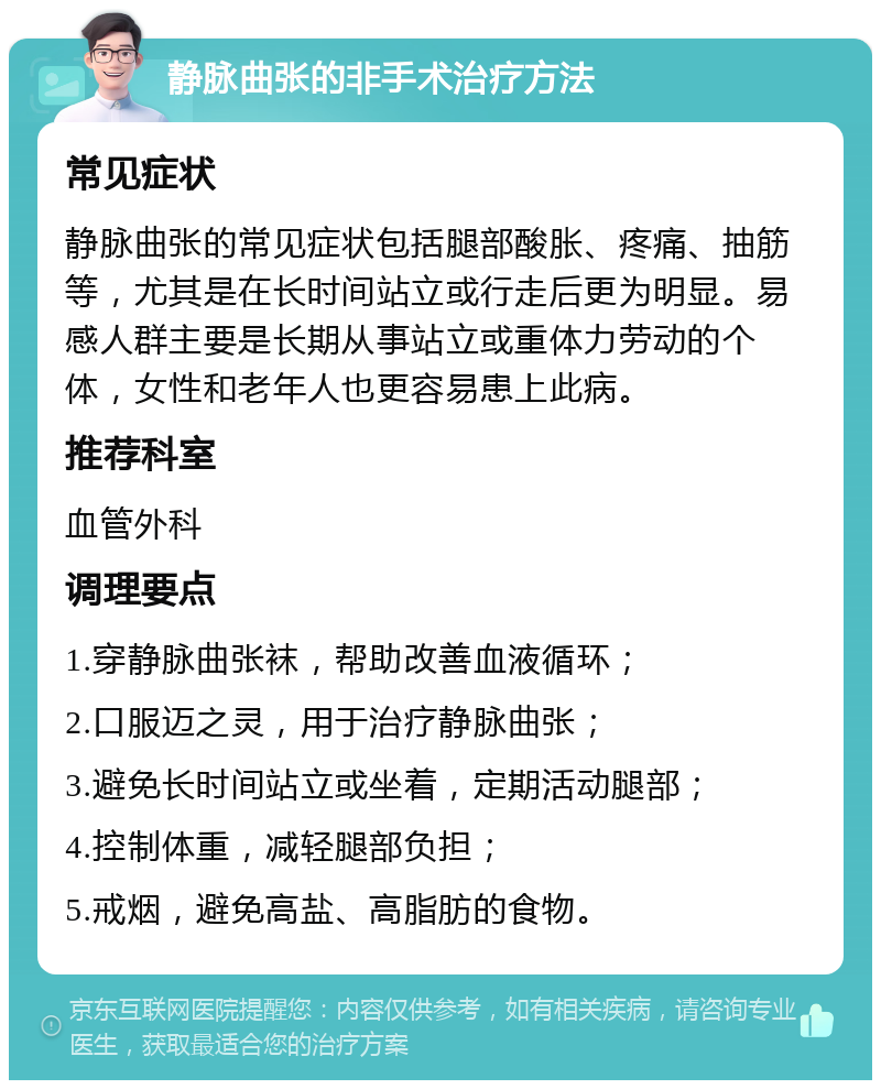 静脉曲张的非手术治疗方法 常见症状 静脉曲张的常见症状包括腿部酸胀、疼痛、抽筋等，尤其是在长时间站立或行走后更为明显。易感人群主要是长期从事站立或重体力劳动的个体，女性和老年人也更容易患上此病。 推荐科室 血管外科 调理要点 1.穿静脉曲张袜，帮助改善血液循环； 2.口服迈之灵，用于治疗静脉曲张； 3.避免长时间站立或坐着，定期活动腿部； 4.控制体重，减轻腿部负担； 5.戒烟，避免高盐、高脂肪的食物。