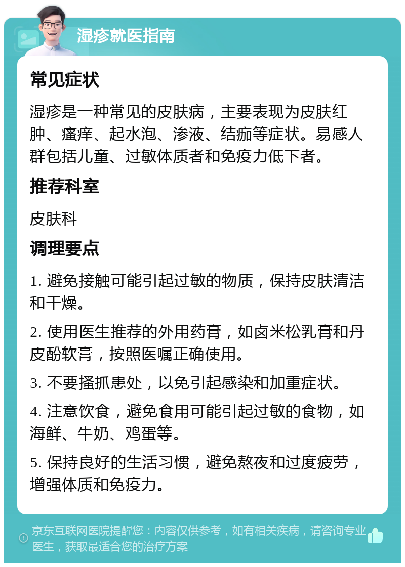 湿疹就医指南 常见症状 湿疹是一种常见的皮肤病，主要表现为皮肤红肿、瘙痒、起水泡、渗液、结痂等症状。易感人群包括儿童、过敏体质者和免疫力低下者。 推荐科室 皮肤科 调理要点 1. 避免接触可能引起过敏的物质，保持皮肤清洁和干燥。 2. 使用医生推荐的外用药膏，如卤米松乳膏和丹皮酚软膏，按照医嘱正确使用。 3. 不要搔抓患处，以免引起感染和加重症状。 4. 注意饮食，避免食用可能引起过敏的食物，如海鲜、牛奶、鸡蛋等。 5. 保持良好的生活习惯，避免熬夜和过度疲劳，增强体质和免疫力。