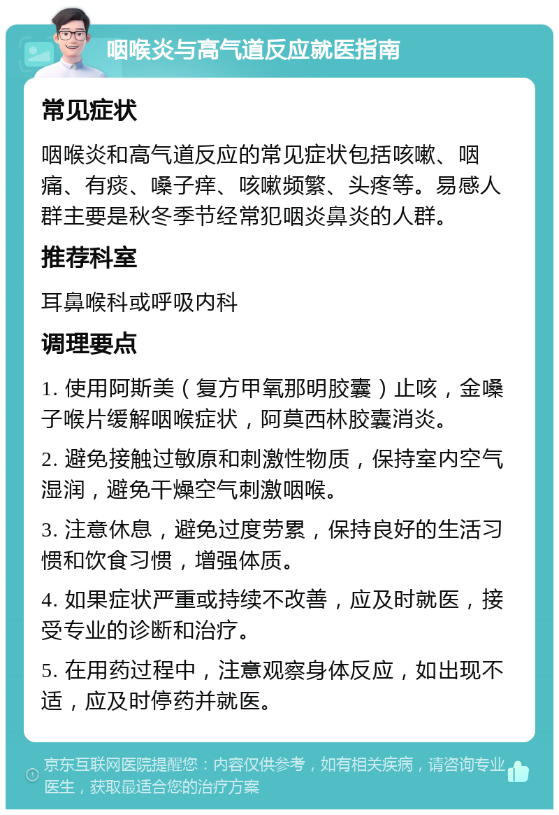 咽喉炎与高气道反应就医指南 常见症状 咽喉炎和高气道反应的常见症状包括咳嗽、咽痛、有痰、嗓子痒、咳嗽频繁、头疼等。易感人群主要是秋冬季节经常犯咽炎鼻炎的人群。 推荐科室 耳鼻喉科或呼吸内科 调理要点 1. 使用阿斯美（复方甲氧那明胶囊）止咳，金嗓子喉片缓解咽喉症状，阿莫西林胶囊消炎。 2. 避免接触过敏原和刺激性物质，保持室内空气湿润，避免干燥空气刺激咽喉。 3. 注意休息，避免过度劳累，保持良好的生活习惯和饮食习惯，增强体质。 4. 如果症状严重或持续不改善，应及时就医，接受专业的诊断和治疗。 5. 在用药过程中，注意观察身体反应，如出现不适，应及时停药并就医。