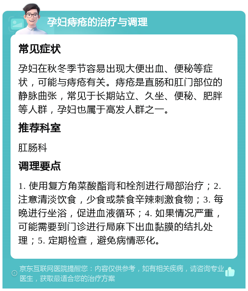 孕妇痔疮的治疗与调理 常见症状 孕妇在秋冬季节容易出现大便出血、便秘等症状，可能与痔疮有关。痔疮是直肠和肛门部位的静脉曲张，常见于长期站立、久坐、便秘、肥胖等人群，孕妇也属于高发人群之一。 推荐科室 肛肠科 调理要点 1. 使用复方角菜酸酯膏和栓剂进行局部治疗；2. 注意清淡饮食，少食或禁食辛辣刺激食物；3. 每晚进行坐浴，促进血液循环；4. 如果情况严重，可能需要到门诊进行局麻下出血黏膜的结扎处理；5. 定期检查，避免病情恶化。