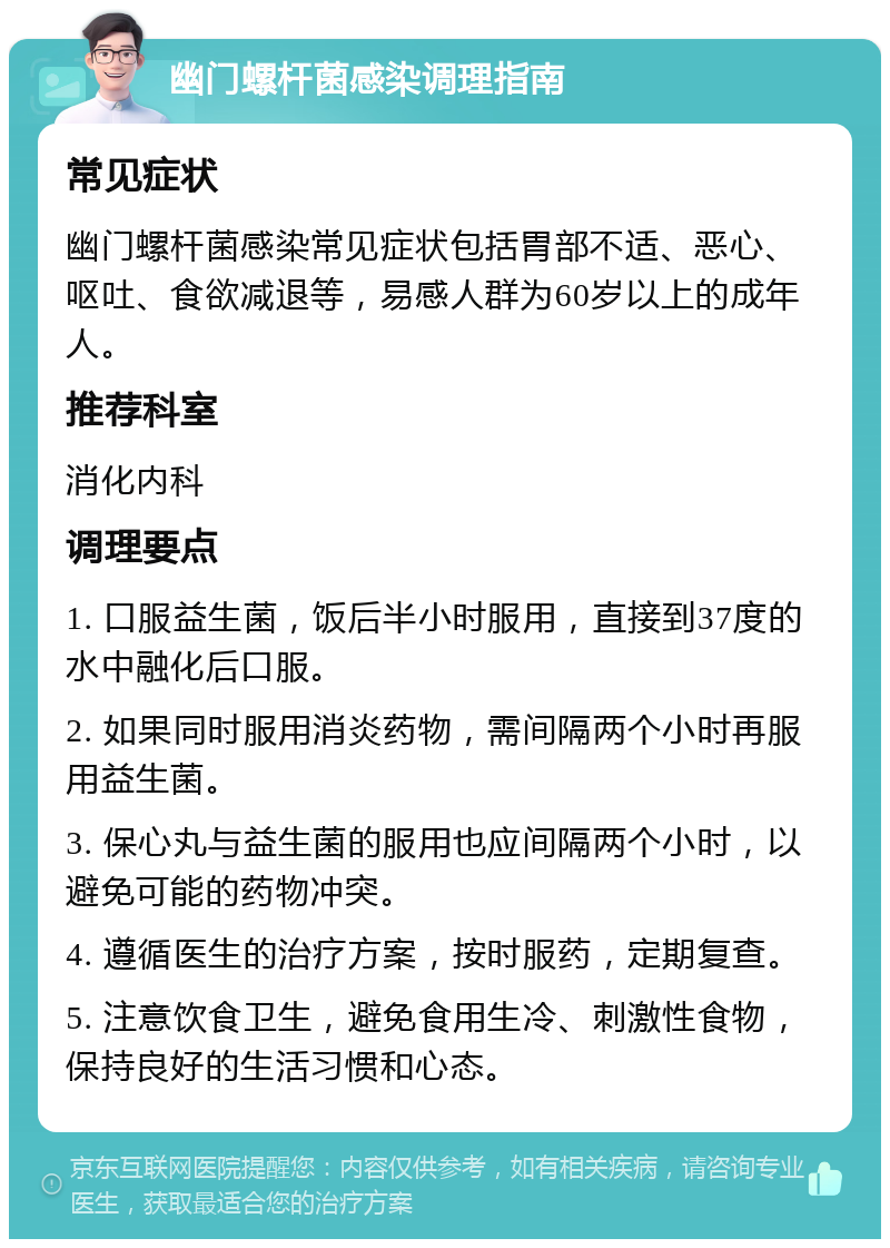 幽门螺杆菌感染调理指南 常见症状 幽门螺杆菌感染常见症状包括胃部不适、恶心、呕吐、食欲减退等，易感人群为60岁以上的成年人。 推荐科室 消化内科 调理要点 1. 口服益生菌，饭后半小时服用，直接到37度的水中融化后口服。 2. 如果同时服用消炎药物，需间隔两个小时再服用益生菌。 3. 保心丸与益生菌的服用也应间隔两个小时，以避免可能的药物冲突。 4. 遵循医生的治疗方案，按时服药，定期复查。 5. 注意饮食卫生，避免食用生冷、刺激性食物，保持良好的生活习惯和心态。