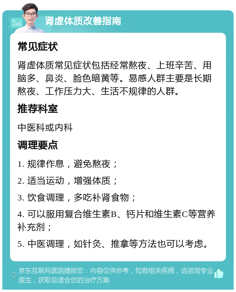 肾虚体质改善指南 常见症状 肾虚体质常见症状包括经常熬夜、上班辛苦、用脑多、鼻炎、脸色暗黄等。易感人群主要是长期熬夜、工作压力大、生活不规律的人群。 推荐科室 中医科或内科 调理要点 1. 规律作息，避免熬夜； 2. 适当运动，增强体质； 3. 饮食调理，多吃补肾食物； 4. 可以服用复合维生素B、钙片和维生素C等营养补充剂； 5. 中医调理，如针灸、推拿等方法也可以考虑。