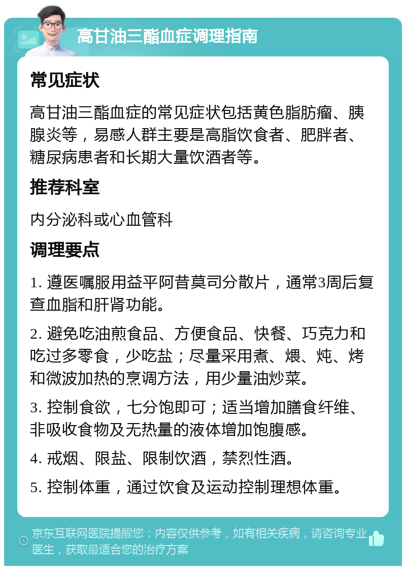 高甘油三酯血症调理指南 常见症状 高甘油三酯血症的常见症状包括黄色脂肪瘤、胰腺炎等，易感人群主要是高脂饮食者、肥胖者、糖尿病患者和长期大量饮酒者等。 推荐科室 内分泌科或心血管科 调理要点 1. 遵医嘱服用益平阿昔莫司分散片，通常3周后复查血脂和肝肾功能。 2. 避免吃油煎食品、方便食品、快餐、巧克力和吃过多零食，少吃盐；尽量采用煮、煨、炖、烤和微波加热的烹调方法，用少量油炒菜。 3. 控制食欲，七分饱即可；适当增加膳食纤维、非吸收食物及无热量的液体增加饱腹感。 4. 戒烟、限盐、限制饮酒，禁烈性酒。 5. 控制体重，通过饮食及运动控制理想体重。