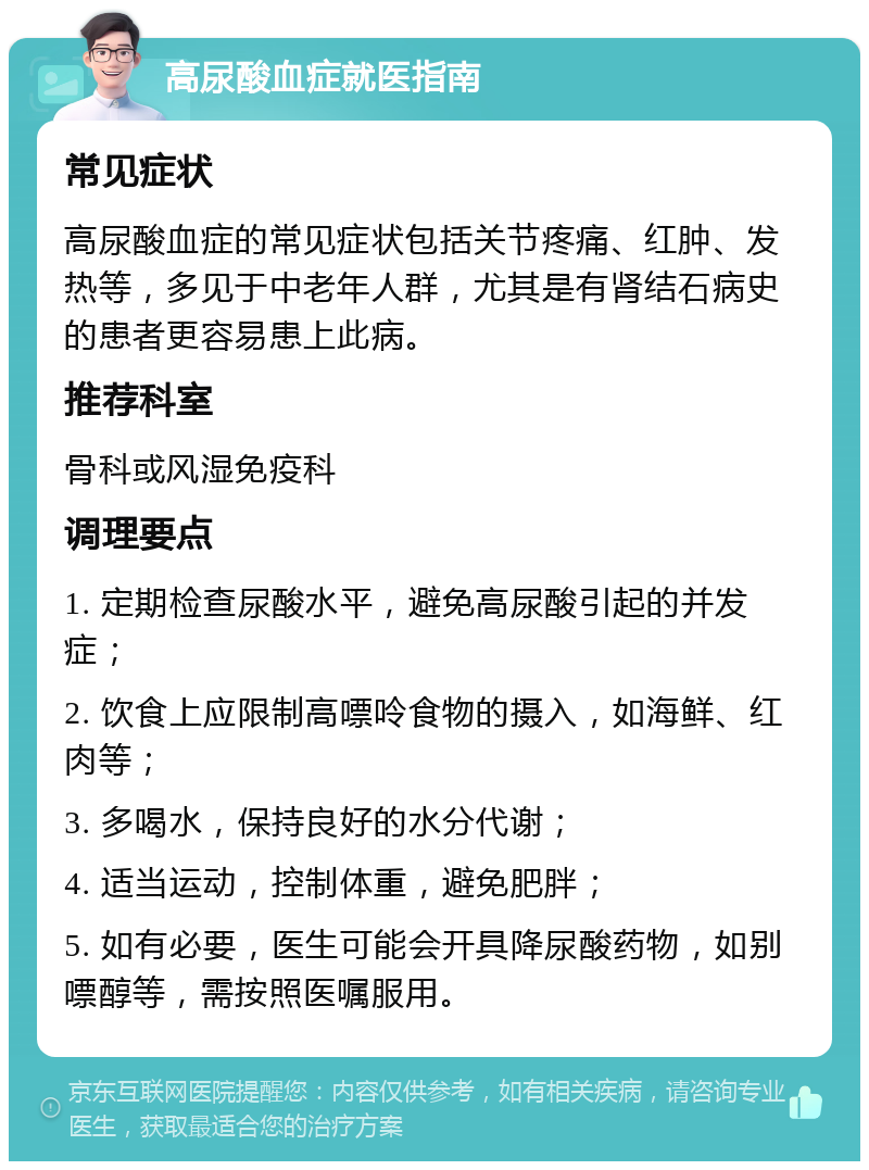 高尿酸血症就医指南 常见症状 高尿酸血症的常见症状包括关节疼痛、红肿、发热等，多见于中老年人群，尤其是有肾结石病史的患者更容易患上此病。 推荐科室 骨科或风湿免疫科 调理要点 1. 定期检查尿酸水平，避免高尿酸引起的并发症； 2. 饮食上应限制高嘌呤食物的摄入，如海鲜、红肉等； 3. 多喝水，保持良好的水分代谢； 4. 适当运动，控制体重，避免肥胖； 5. 如有必要，医生可能会开具降尿酸药物，如别嘌醇等，需按照医嘱服用。