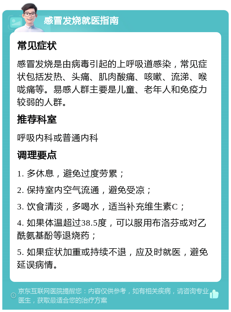 感冒发烧就医指南 常见症状 感冒发烧是由病毒引起的上呼吸道感染，常见症状包括发热、头痛、肌肉酸痛、咳嗽、流涕、喉咙痛等。易感人群主要是儿童、老年人和免疫力较弱的人群。 推荐科室 呼吸内科或普通内科 调理要点 1. 多休息，避免过度劳累； 2. 保持室内空气流通，避免受凉； 3. 饮食清淡，多喝水，适当补充维生素C； 4. 如果体温超过38.5度，可以服用布洛芬或对乙酰氨基酚等退烧药； 5. 如果症状加重或持续不退，应及时就医，避免延误病情。