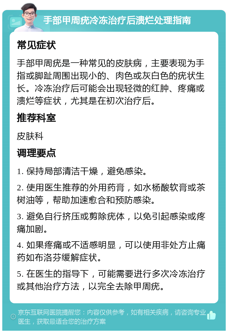 手部甲周疣冷冻治疗后溃烂处理指南 常见症状 手部甲周疣是一种常见的皮肤病，主要表现为手指或脚趾周围出现小的、肉色或灰白色的疣状生长。冷冻治疗后可能会出现轻微的红肿、疼痛或溃烂等症状，尤其是在初次治疗后。 推荐科室 皮肤科 调理要点 1. 保持局部清洁干燥，避免感染。 2. 使用医生推荐的外用药膏，如水杨酸软膏或茶树油等，帮助加速愈合和预防感染。 3. 避免自行挤压或剪除疣体，以免引起感染或疼痛加剧。 4. 如果疼痛或不适感明显，可以使用非处方止痛药如布洛芬缓解症状。 5. 在医生的指导下，可能需要进行多次冷冻治疗或其他治疗方法，以完全去除甲周疣。