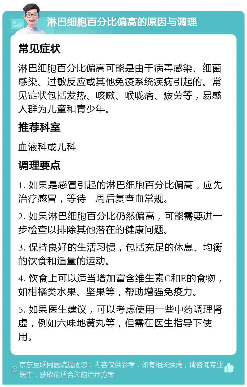 淋巴细胞百分比偏高的原因与调理 常见症状 淋巴细胞百分比偏高可能是由于病毒感染、细菌感染、过敏反应或其他免疫系统疾病引起的。常见症状包括发热、咳嗽、喉咙痛、疲劳等，易感人群为儿童和青少年。 推荐科室 血液科或儿科 调理要点 1. 如果是感冒引起的淋巴细胞百分比偏高，应先治疗感冒，等待一周后复查血常规。 2. 如果淋巴细胞百分比仍然偏高，可能需要进一步检查以排除其他潜在的健康问题。 3. 保持良好的生活习惯，包括充足的休息、均衡的饮食和适量的运动。 4. 饮食上可以适当增加富含维生素C和E的食物，如柑橘类水果、坚果等，帮助增强免疫力。 5. 如果医生建议，可以考虑使用一些中药调理肾虚，例如六味地黄丸等，但需在医生指导下使用。