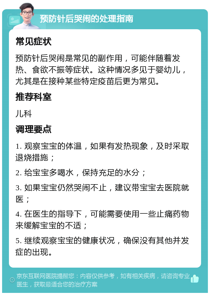 预防针后哭闹的处理指南 常见症状 预防针后哭闹是常见的副作用，可能伴随着发热、食欲不振等症状。这种情况多见于婴幼儿，尤其是在接种某些特定疫苗后更为常见。 推荐科室 儿科 调理要点 1. 观察宝宝的体温，如果有发热现象，及时采取退烧措施； 2. 给宝宝多喝水，保持充足的水分； 3. 如果宝宝仍然哭闹不止，建议带宝宝去医院就医； 4. 在医生的指导下，可能需要使用一些止痛药物来缓解宝宝的不适； 5. 继续观察宝宝的健康状况，确保没有其他并发症的出现。