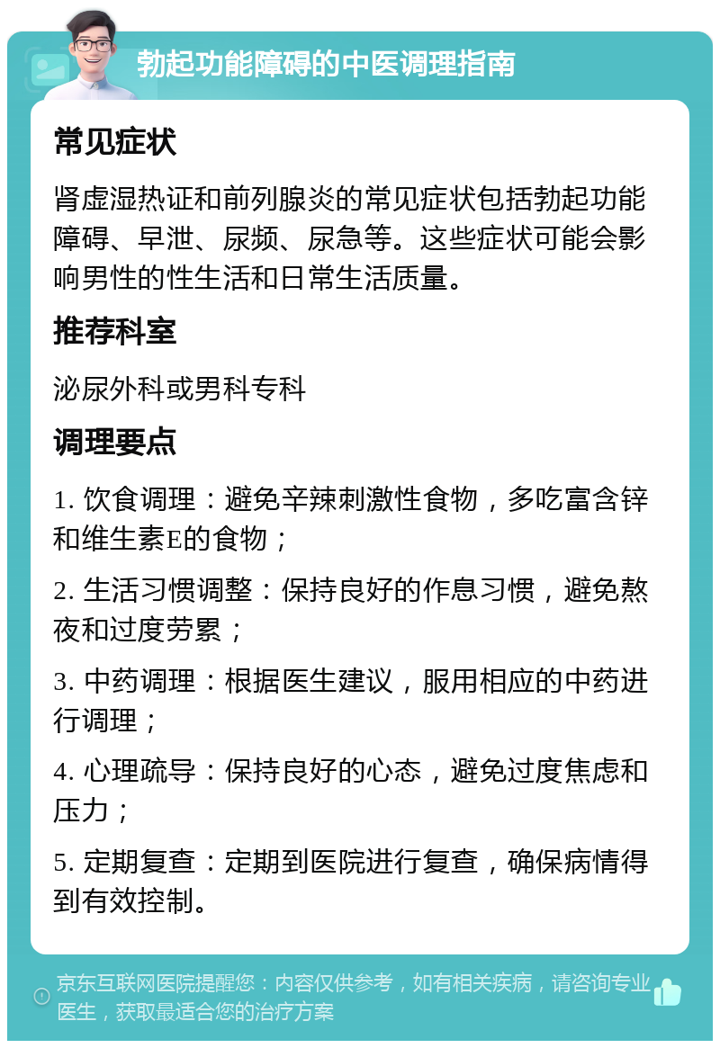 勃起功能障碍的中医调理指南 常见症状 肾虚湿热证和前列腺炎的常见症状包括勃起功能障碍、早泄、尿频、尿急等。这些症状可能会影响男性的性生活和日常生活质量。 推荐科室 泌尿外科或男科专科 调理要点 1. 饮食调理：避免辛辣刺激性食物，多吃富含锌和维生素E的食物； 2. 生活习惯调整：保持良好的作息习惯，避免熬夜和过度劳累； 3. 中药调理：根据医生建议，服用相应的中药进行调理； 4. 心理疏导：保持良好的心态，避免过度焦虑和压力； 5. 定期复查：定期到医院进行复查，确保病情得到有效控制。