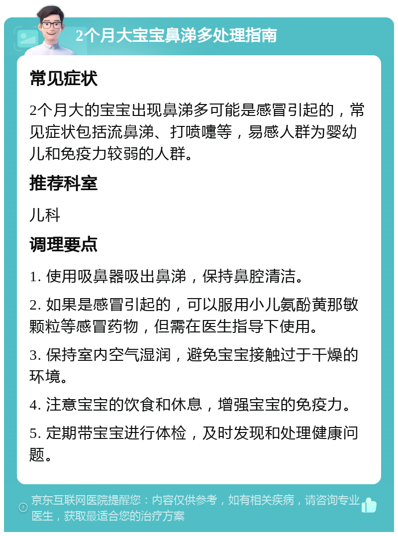 2个月大宝宝鼻涕多处理指南 常见症状 2个月大的宝宝出现鼻涕多可能是感冒引起的，常见症状包括流鼻涕、打喷嚏等，易感人群为婴幼儿和免疫力较弱的人群。 推荐科室 儿科 调理要点 1. 使用吸鼻器吸出鼻涕，保持鼻腔清洁。 2. 如果是感冒引起的，可以服用小儿氨酚黄那敏颗粒等感冒药物，但需在医生指导下使用。 3. 保持室内空气湿润，避免宝宝接触过于干燥的环境。 4. 注意宝宝的饮食和休息，增强宝宝的免疫力。 5. 定期带宝宝进行体检，及时发现和处理健康问题。