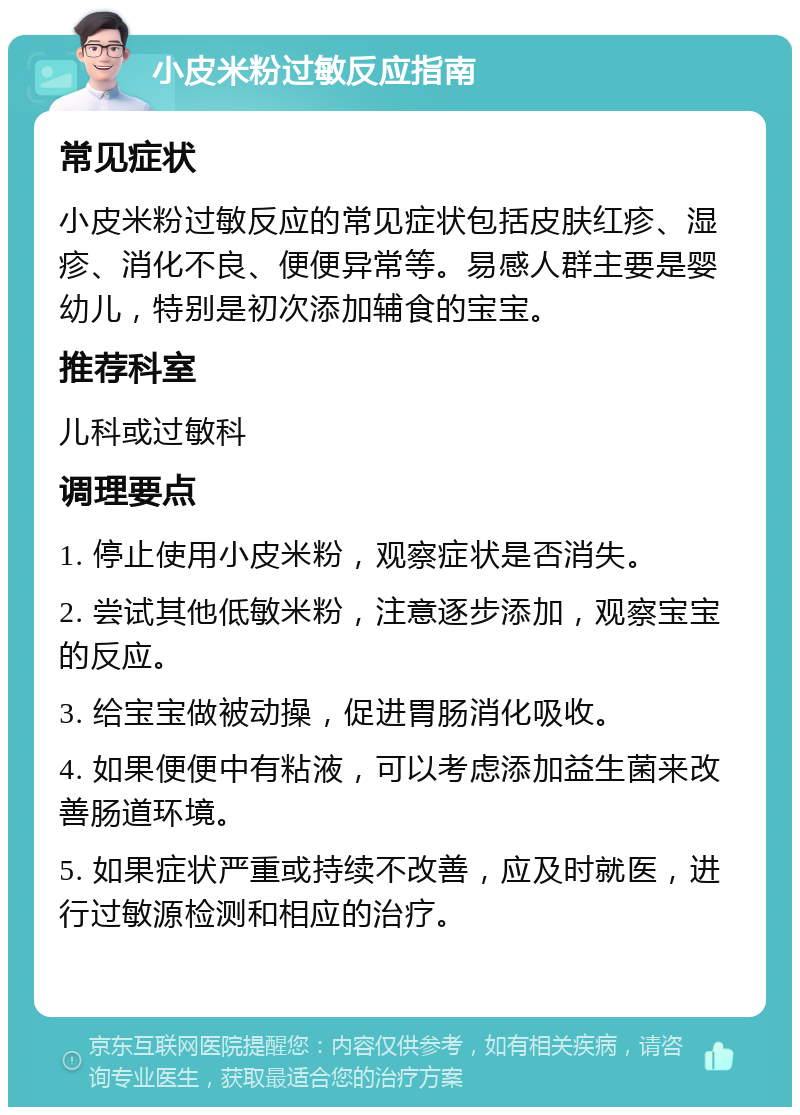 小皮米粉过敏反应指南 常见症状 小皮米粉过敏反应的常见症状包括皮肤红疹、湿疹、消化不良、便便异常等。易感人群主要是婴幼儿，特别是初次添加辅食的宝宝。 推荐科室 儿科或过敏科 调理要点 1. 停止使用小皮米粉，观察症状是否消失。 2. 尝试其他低敏米粉，注意逐步添加，观察宝宝的反应。 3. 给宝宝做被动操，促进胃肠消化吸收。 4. 如果便便中有粘液，可以考虑添加益生菌来改善肠道环境。 5. 如果症状严重或持续不改善，应及时就医，进行过敏源检测和相应的治疗。