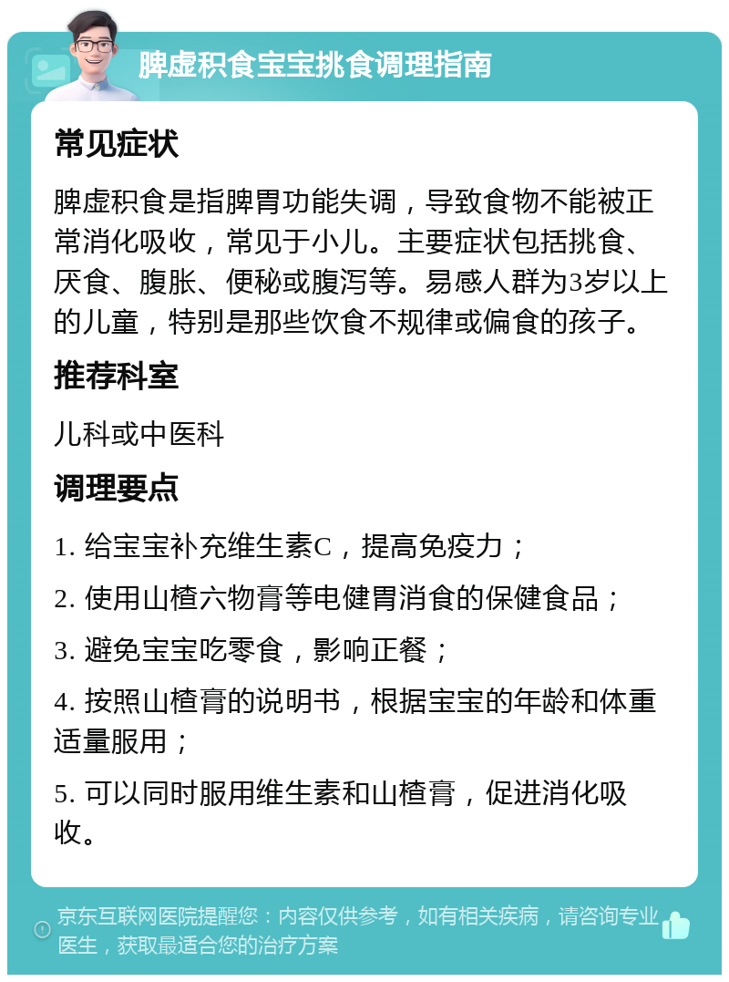 脾虚积食宝宝挑食调理指南 常见症状 脾虚积食是指脾胃功能失调，导致食物不能被正常消化吸收，常见于小儿。主要症状包括挑食、厌食、腹胀、便秘或腹泻等。易感人群为3岁以上的儿童，特别是那些饮食不规律或偏食的孩子。 推荐科室 儿科或中医科 调理要点 1. 给宝宝补充维生素C，提高免疫力； 2. 使用山楂六物膏等电健胃消食的保健食品； 3. 避免宝宝吃零食，影响正餐； 4. 按照山楂膏的说明书，根据宝宝的年龄和体重适量服用； 5. 可以同时服用维生素和山楂膏，促进消化吸收。