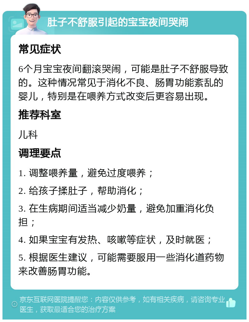 肚子不舒服引起的宝宝夜间哭闹 常见症状 6个月宝宝夜间翻滚哭闹，可能是肚子不舒服导致的。这种情况常见于消化不良、肠胃功能紊乱的婴儿，特别是在喂养方式改变后更容易出现。 推荐科室 儿科 调理要点 1. 调整喂养量，避免过度喂养； 2. 给孩子揉肚子，帮助消化； 3. 在生病期间适当减少奶量，避免加重消化负担； 4. 如果宝宝有发热、咳嗽等症状，及时就医； 5. 根据医生建议，可能需要服用一些消化道药物来改善肠胃功能。