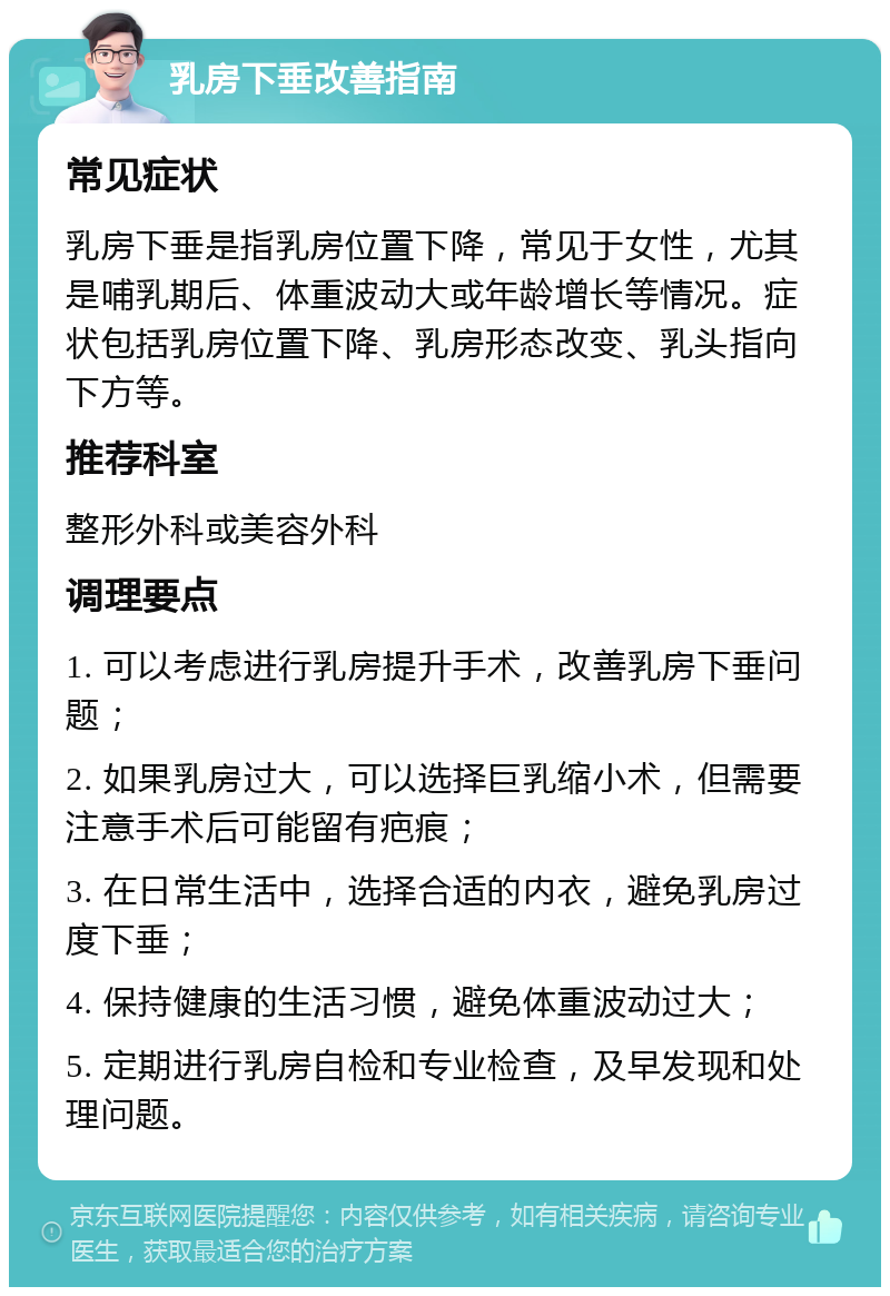 乳房下垂改善指南 常见症状 乳房下垂是指乳房位置下降，常见于女性，尤其是哺乳期后、体重波动大或年龄增长等情况。症状包括乳房位置下降、乳房形态改变、乳头指向下方等。 推荐科室 整形外科或美容外科 调理要点 1. 可以考虑进行乳房提升手术，改善乳房下垂问题； 2. 如果乳房过大，可以选择巨乳缩小术，但需要注意手术后可能留有疤痕； 3. 在日常生活中，选择合适的内衣，避免乳房过度下垂； 4. 保持健康的生活习惯，避免体重波动过大； 5. 定期进行乳房自检和专业检查，及早发现和处理问题。