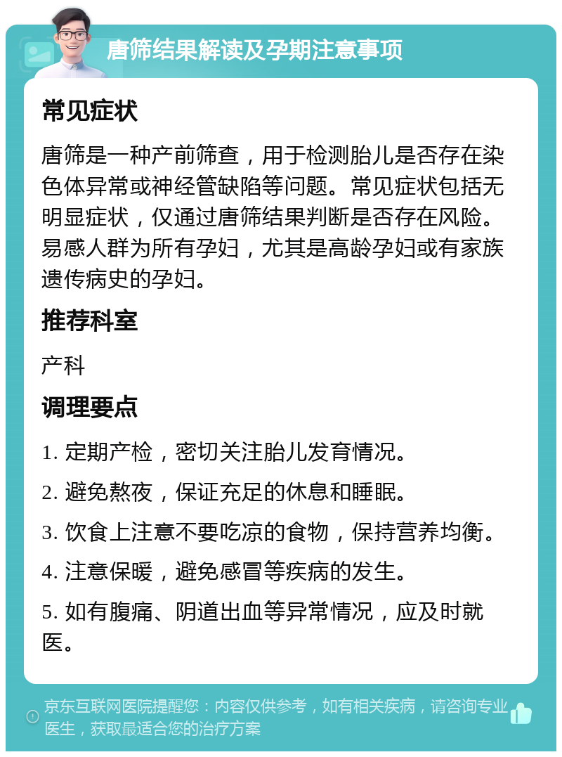 唐筛结果解读及孕期注意事项 常见症状 唐筛是一种产前筛查，用于检测胎儿是否存在染色体异常或神经管缺陷等问题。常见症状包括无明显症状，仅通过唐筛结果判断是否存在风险。易感人群为所有孕妇，尤其是高龄孕妇或有家族遗传病史的孕妇。 推荐科室 产科 调理要点 1. 定期产检，密切关注胎儿发育情况。 2. 避免熬夜，保证充足的休息和睡眠。 3. 饮食上注意不要吃凉的食物，保持营养均衡。 4. 注意保暖，避免感冒等疾病的发生。 5. 如有腹痛、阴道出血等异常情况，应及时就医。